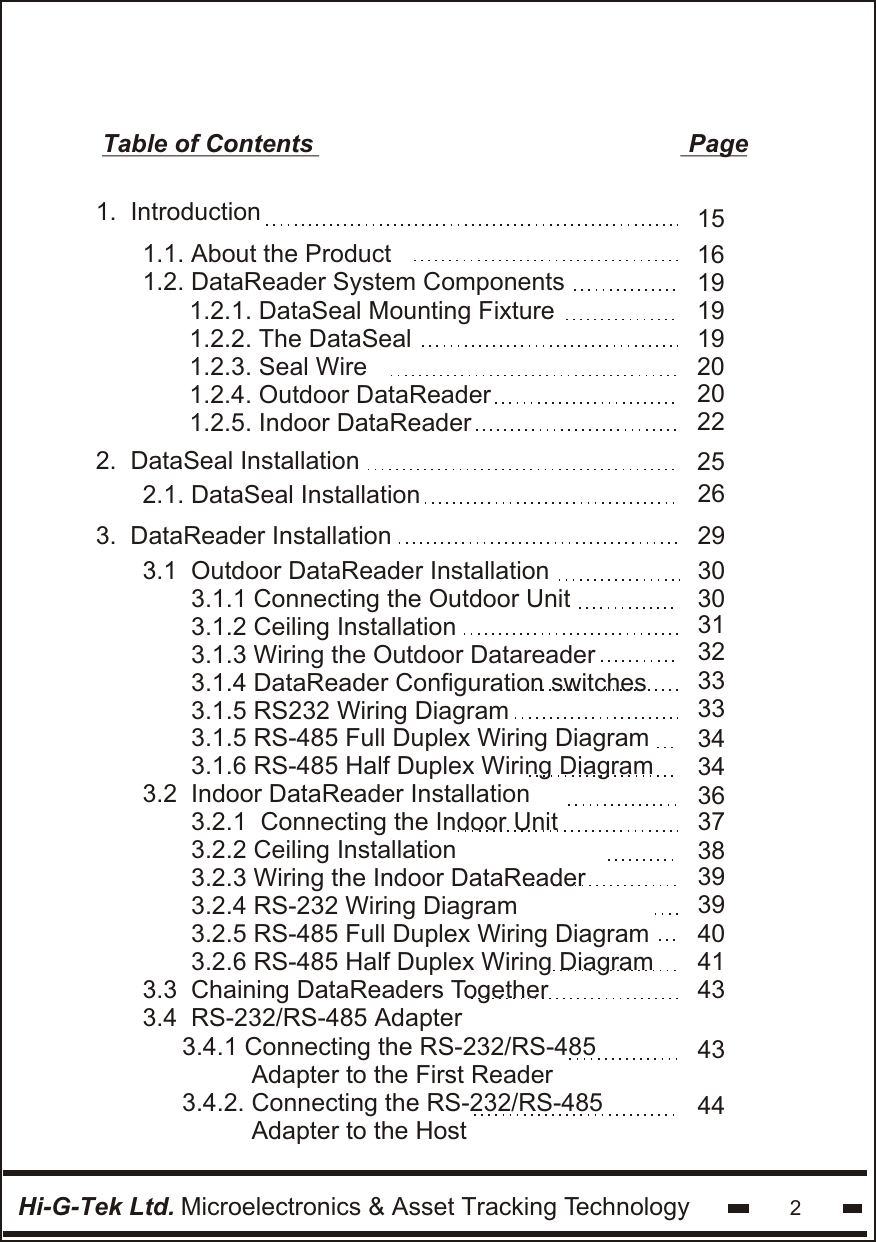 Table of Contents                                                      Page1.  Introduction2.  DataSeal Installation1.1. About the Product 1.2. DataReader System Components 1.2.1. DataSeal Mounting Fixture1.2.2. The DataSeal1.2.3. Seal Wire1.2.4. Outdoor DataReader1.2.5. Indoor DataReaderHi-G-Tek Ltd. Microelectronics &amp; Asset Tracking Technology 21619191920153.  DataReader Installation3.1  Outdoor DataReader Installation       3.1.1 Connecting the Outdoor Unit       3.1.2 Ceiling Installation       3.1.3 Wiring the Outdoor Datareader       3.1.4 DataReader Configuration switches       3.1.5 RS232 Wiring Diagram       3.1.5 RS-485 Full Duplex Wiring Diagram       3.1.6 RS-485 Half Duplex Wiring Diagram3.2  Indoor DataReader Installation       3.2.1  Connecting the Indoor Unit       3.2.2 Ceiling Installation       3.2.3 Wiring the Indoor DataReader       3.2.4 RS-232 Wiring Diagram       3.2.5 RS-485 Full Duplex Wiring Diagram       3.2.6 RS-485 Half Duplex Wiring Diagram3.3  Chaining DataReaders Together3.4  RS-232/RS-485 Adapter2.1. DataSeal Installation20222526293030313233333434363738393940434143443.4.1 Connecting the RS-232/RS-485          Adapter to the First Reader3.4.2. Connecting the RS-232/RS-485          Adapter to the Host