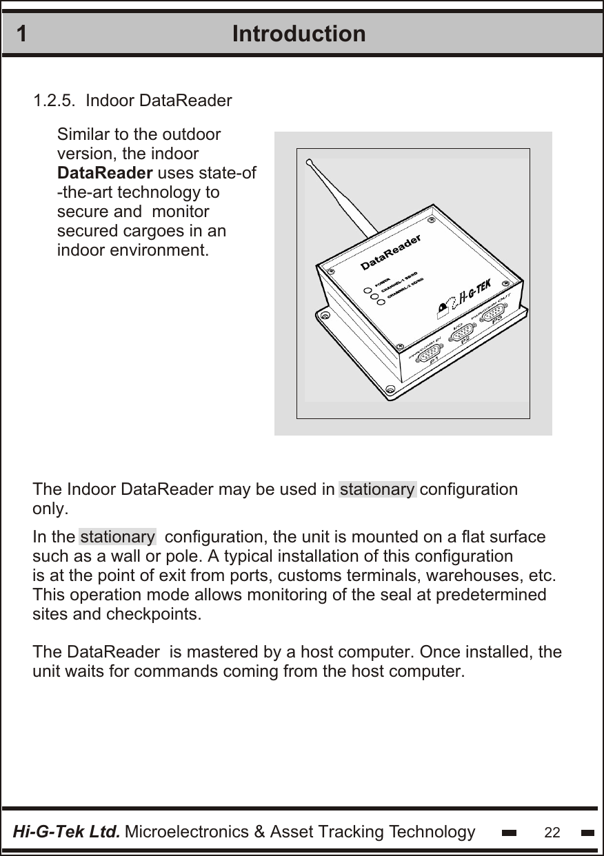 1IntroductionHi-G-Tek Ltd. Microelectronics &amp; Asset Tracking Technology 221.2.5.  Indoor DataReaderSimilar to the outdoor version, the indoor DataReader uses state-of -the-art technology to secure and  monitor secured cargoes in an indoor environment.In the stationary  configuration, the unit is mounted on a flat surface such as a wall or pole. A typical installation of this configuration is at the point of exit from ports, customs terminals, warehouses, etc. This operation mode allows monitoring of the seal at predetermined sites and checkpoints.The DataReader  is mastered by a host computer. Once installed, theunit waits for commands coming from the host computer.The Indoor DataReader may be used in stationary configuration only. 