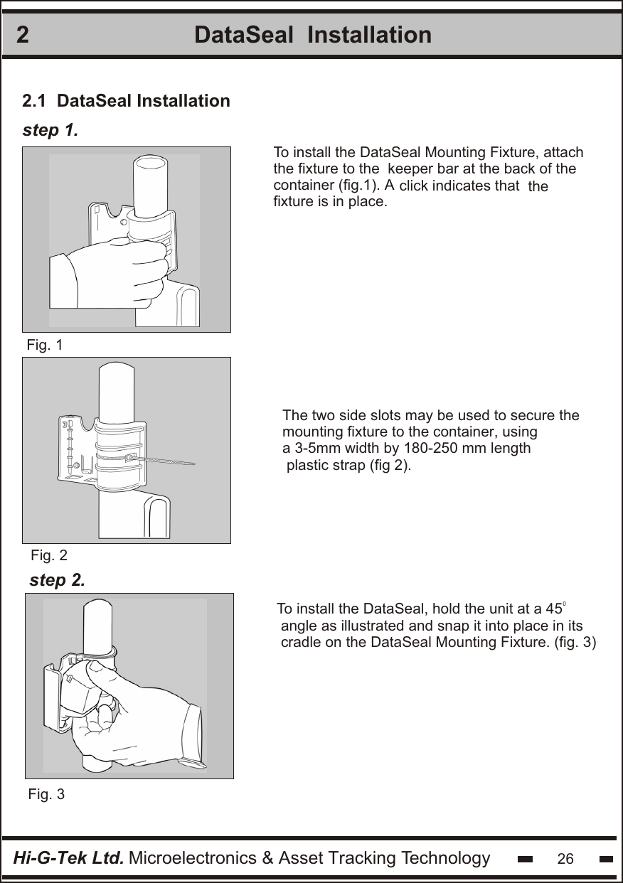 2Hi-G-Tek Ltd. Microelectronics &amp; Asset Tracking Technology 26DataSeal  Installationstep 1.Fig. 1Fig. 3To install the DataSeal Mounting Fixture, attachthe fixture to the  keeper bar at the back of the container (fig.1). A click indicates that  thefixture is in place. Fig. 20To install the DataSeal, hold the unit at a 45  angle as illustrated and snap it into place in itscradle on the DataSeal Mounting Fixture. (fig. 3)step 2.2.1  DataSeal InstallationThe two side slots may be used to secure the mounting fixture to the container, using a 3-5mm width by 180-250 mm length plastic strap (fig 2).