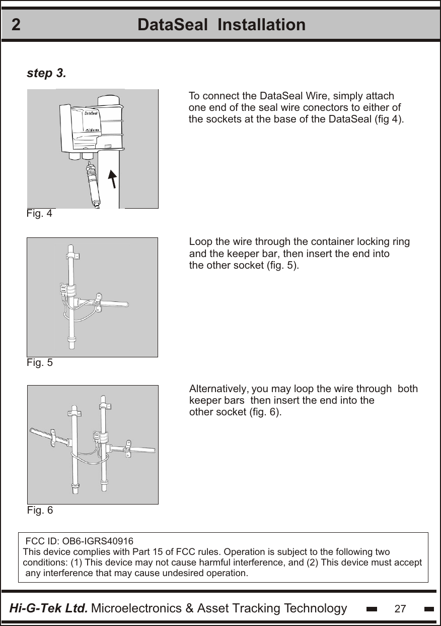 2Hi-G-Tek Ltd. Microelectronics &amp; Asset Tracking Technology 27DataSeal  InstallationFig. 5 To connect the DataSeal Wire, simply attachone end of the seal wire conectors to either ofthe sockets at the base of the DataSeal (fig 4).Fig. 4 Loop the wire through the container locking ringand the keeper bar, then insert the end intothe other socket (fig. 5).step 3.Fig. 6 Alternatively, you may loop the wire through  both keeper bars  then insert the end into the other socket (fig. 6).FCC ID: OB6-IGRS40916This device complies with Part 15 of FCC rules. Operation is subject to the following two conditions: (1) This device may not cause harmful interference, and (2) This device must accept any interference that may cause undesired operation.