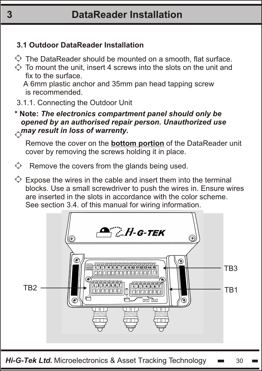 DataReader Installation 33.1 Outdoor DataReader Installation3.1.1. Connecting the Outdoor UnitThe DataReader should be mounted on a smooth, flat surface.To mount the unit, insert 4 screws into the slots on the unit andfix to the surface.A 6mm plastic anchor and 35mm pan head tapping screw is recommended.Remove the cover on the bottom portion of the DataReader unitcover by removing the screws holding it in place.Expose the wires in the cable and insert them into the terminalblocks. Use a small screwdriver to push the wires in. Ensure wiresare inserted in the slots in accordance with the color scheme.See section 3.4. of this manual for wiring information.Hi-G-Tek Ltd. Microelectronics &amp; Asset Tracking Technology 30Remove the covers from the glands being used.* Note: The electronics compartment panel should only be   opened by an authorised repair person. Unauthorized use  may result in loss of warrenty.             TB3TB1TB2