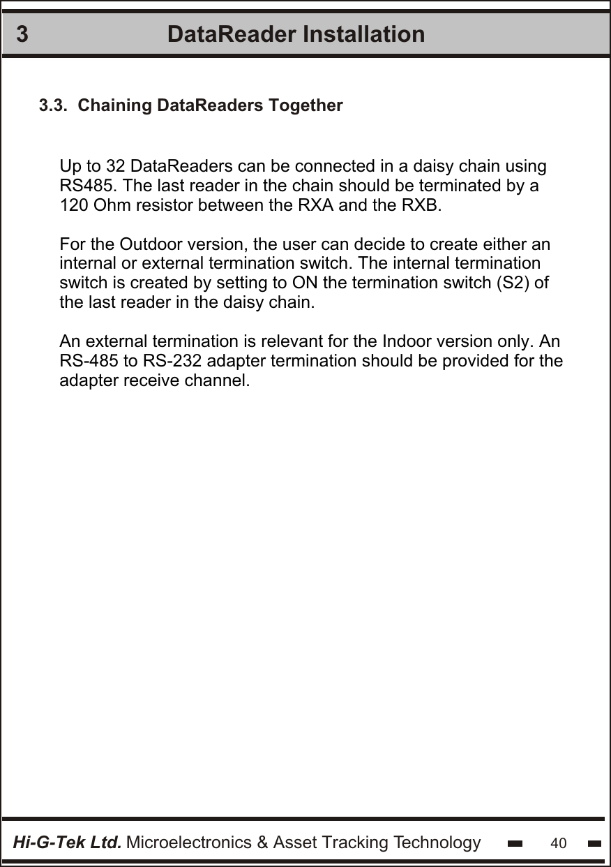 DataReader Installation 3Hi-G-Tek Ltd. Microelectronics &amp; Asset Tracking Technology 40Up to 32 DataReaders can be connected in a daisy chain using RS485. The last reader in the chain should be terminated by a 120 Ohm resistor between the RXA and the RXB.For the Outdoor version, the user can decide to create either an internal or external termination switch. The internal termination  switch is created by setting to ON the termination switch (S2) of the last reader in the daisy chain.An external termination is relevant for the Indoor version only. AnRS-485 to RS-232 adapter termination should be provided for theadapter receive channel.3.3.  Chaining DataReaders Together