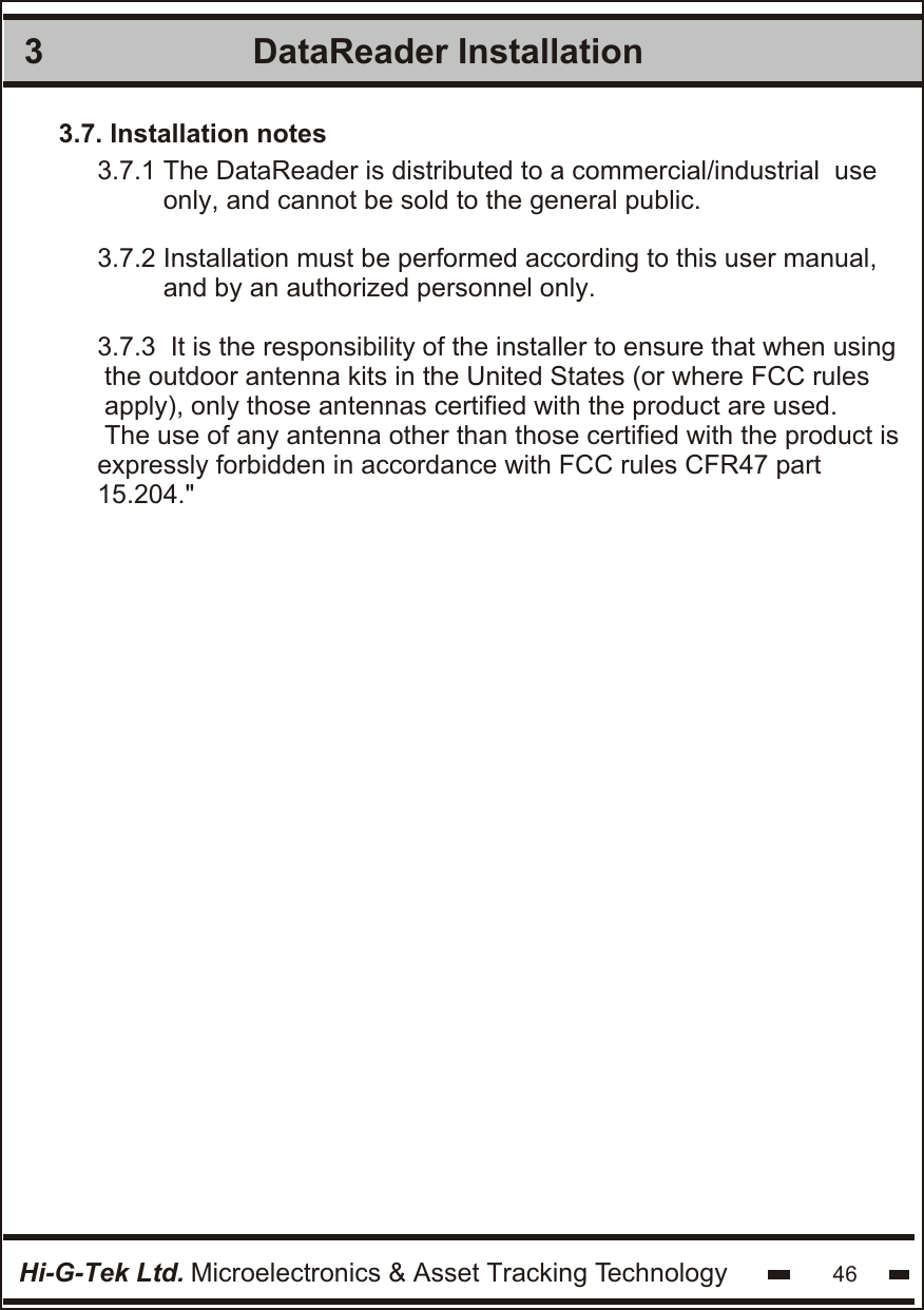 DataReader Installation 3Hi-G-Tek Ltd. Microelectronics &amp; Asset Tracking Technology 463.7. Installation notes3.7.1 The DataReader is distributed to a commercial/industrial  use         only, and cannot be sold to the general public.3.7.2 Installation must be performed according to this user manual,          and by an authorized personnel only. 3.7.3  It is the responsibility of the installer to ensure that when using the outdoor antenna kits in the United States (or where FCC rules apply), only those antennas certified with the product are used. The use of any antenna other than those certified with the product is expressly forbidden in accordance with FCC rules CFR47 part 15.204.&quot;