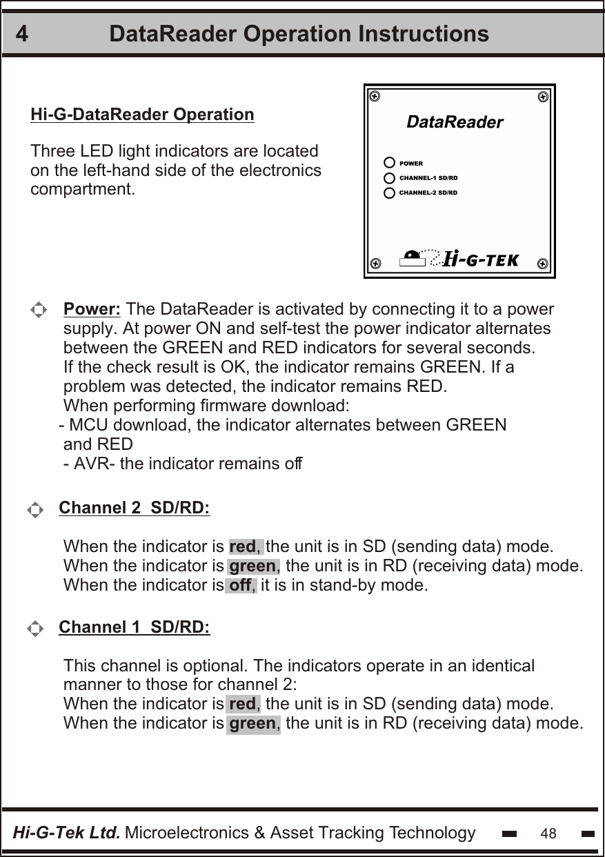 Hi-G-DataReader OperationThree LED light indicators are locatedon the left-hand side of the electronicscompartment. Power: The DataReader is activated by connecting it to a power supply. At power ON and self-test the power indicator alternates between the GREEN and RED indicators for several seconds. If the check result is OK, the indicator remains GREEN. If a  problem was detected, the indicator remains RED. When performing firmware download:- MCU download, the indicator alternates between GREEN and RED- AVR- the indicator remains offChannel 2  SD/RD: When the indicator is red, the unit is in SD (sending data) mode.When the indicator is green, the unit is in RD (receiving data) mode. When the indicator is off, it is in stand-by mode. Channel 1  SD/RD: This channel is optional. The indicators operate in an identicalmanner to those for channel 2:When the indicator is red, the unit is in SD (sending data) mode. When the indicator is green, the unit is in RD (receiving data) mode. DataReader Operation Instructions4Hi-G-Tek Ltd. Microelectronics &amp; Asset Tracking Technology 48