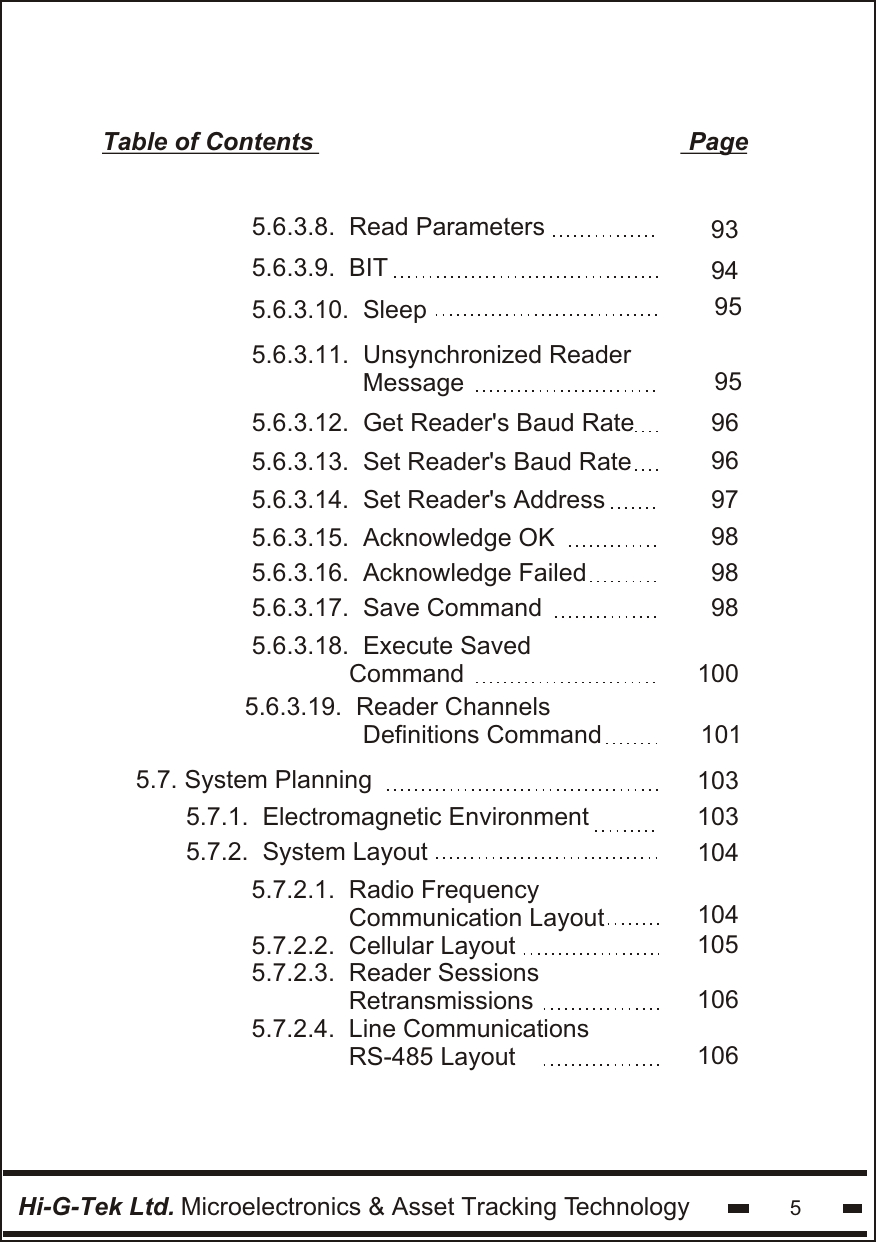 Hi-G-Tek Ltd. Microelectronics &amp; Asset Tracking Technology 5Table of Contents                                                      Page5.6.3.8.  Read Parameters5.6.3.9.  BIT9394959596965.6.3.10.  Sleep5.6.3.11.  Unsynchronized Reader                Message5.6.3.12.  Get Reader&apos;s Baud Rate5.6.3.13.  Set Reader&apos;s Baud Rate979898985.6.3.14.  Set Reader&apos;s Address5.6.3.15.  Acknowledge OK5.6.3.16.  Acknowledge Failed5.6.3.17.  Save Command1001015.6.3.18.  Execute Saved                Command  5.6.3.19.  Reader Channels                 Definitions Command1031031041041051061065.7. System Planning       5.7.1.  Electromagnetic Environment5.7.2.  System Layout               5.7.2.1.  Radio Frequency              Communication Layout5.7.2.2.  Cellular Layout5.7.2.3.  Reader Sessions              Retransmissions5.7.2.4.  Line Communications              RS-485 Layout