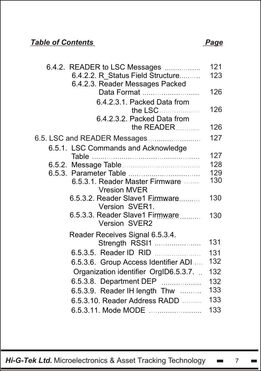 Hi-G-Tek Ltd. Microelectronics &amp; Asset Tracking Technology 7Table of Contents                                                      Page 6.5.1.  LSC Commands and Acknowledge            Table6.5.2.  Message Table6.5.3.  Parameter Table6.5. LSC and READER Messages6.5.3.1. Reader Master Firmware             Vresion MVER6.5.3.2. Reader Slave1 Firmware              Version  SVER1.6.5.3.3. Reader Slave1 Firmware              Version  SVER21271271281291301301306.4.2.  READER to LSC Messages 6.4.2.2. R_Status Field Structure 6.4.2.3. Reader Messages Packed              Data Format6.4.2.3.1. Packed Data from                 the LSC6.4.2.3.2. Packed Data from                 the READER1231261211261266.5.3.5.  Reader ID  RID6.5.3.6.  Group Access Identifier ADI Organization identifier  OrgID6.5.3.7. 6.5.3.8.  Department DEP 6.5.3.9.  Reader IH length  Thw 6.5.3.10. Reader Address RADD6.5.3.11. Mode MODEReader Receives Signal 6.5.3.4.              Strength  RSSI1 131131132133133133132132