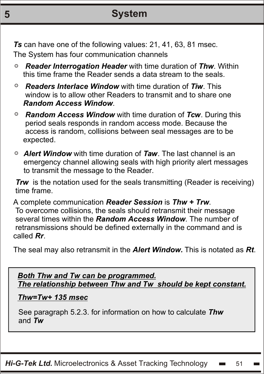 Hi-G-Tek Ltd. Microelectronics &amp; Asset Tracking Technology 515System Ts can have one of the following values: 21, 41, 63, 81 msec.The System has four communication channels Reader Interrogation Header with time duration of Thw. Within this time frame the Reader sends a data stream to the seals. Readers Interlace Window with time duration of Tiw. This  window is to allow other Readers to transmit and to share one Random Access Window. Random Access Window with time duration of Tcw. During this  period seals responds in random access mode. Because the  access is random, collisions between seal messages are to be expected. Alert Window with time duration of Taw. The last channel is an  emergency channel allowing seals with high priority alert messages to transmit the message to the Reader.Trw  is the notation used for the seals transmitting (Reader is receiving) time frame. A complete communication Reader Session is Thw + Trw. To overcome collisions, the seals should retransmit their message  several times within the Random Access Window. The number of  retransmissions should be defined externally in the command and is called Rr.The seal may also retransmit in the Alert Window. This is notated as Rt. Both Thw and Tw can be programmed.The relationship between Thw and Tw  should be kept constant.Thw=Tw+ 135 msec See paragraph 5.2.3. for information on how to calculate Thw and Tw