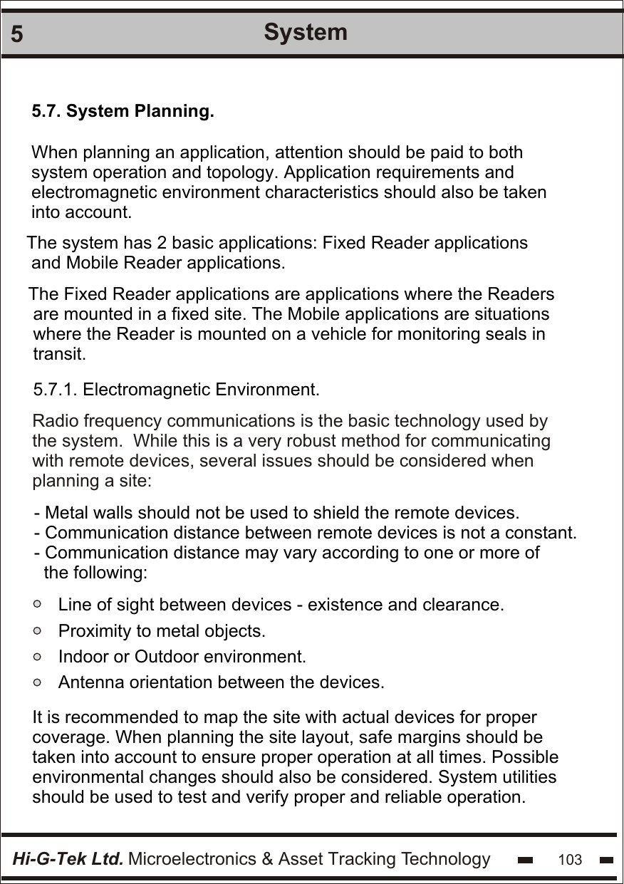 Hi-G-Tek Ltd. Microelectronics &amp; Asset Tracking Technology 1035System5.7. System Planning. When planning an application, attention should be paid to both  system operation and topology. Application requirements and  electromagnetic environment characteristics should also be taken into account.The system has 2 basic applications: Fixed Reader applications and Mobile Reader applications.The Fixed Reader applications are applications where the Readers  are mounted in a fixed site. The Mobile applications are situations  where the Reader is mounted on a vehicle for monitoring seals in transit.5.7.1. Electromagnetic Environment. Radio frequency communications is the basic technology used by the system.  While this is a very robust method for communicating with remote devices, several issues should be considered when  planning a site: - Metal walls should not be used to shield the remote devices. - Communication distance between remote devices is not a constant.  - Communication distance may vary according to one or more of   the following:Line of sight between devices - existence and clearance.Proximity to metal objects.Indoor or Outdoor environment.Antenna orientation between the devices. It is recommended to map the site with actual devices for proper  coverage. When planning the site layout, safe margins should be  taken into account to ensure proper operation at all times. Possible  environmental changes should also be considered. System utilities should be used to test and verify proper and reliable operation.