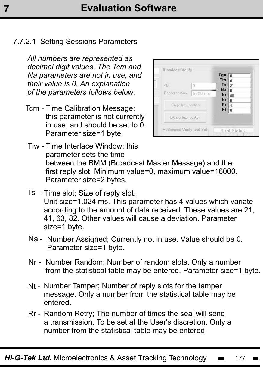 Hi-G-Tek Ltd. Microelectronics &amp; Asset Tracking Technology 1777.7.2.1  Setting Sessions ParametersTime Calibration Message;this parameter is not currentlyin use, and should be set to 0.Parameter size=1 byte.Tcm -Tiw - Time Interlace Window; thisparameter sets the time between the BMM (Broadcast Master Message) and thefirst reply slot. Minimum value=0, maximum value=16000. Parameter size=2 bytes.All numbers are represented as decimal digit values. The Tcm and Na parameters are not in use, and their value is 0. An explanationof the parameters follows below.Ts  - 7Evaluation SoftwareNa -   Number Assigned; Currently not in use. Value should be 0.Parameter size=1 byte.Number Random; Number of random slots. Only a numberfrom the statistical table may be entered. Parameter size=1 byte.Nt -  Number Tamper; Number of reply slots for the tamper message. Only a number from the statistical table may beentered.Rr -  Random Retry; The number of times the seal will senda transmission. To be set at the User&apos;s discretion. Only anumber from the statistical table may be entered.Nr -Time slot; Size of reply slot.Unit size=1.024 ms. This parameter has 4 values which variate according to the amount of data received. These values are 21, 41, 63, 82. Other values will cause a deviation. Parameter size=1 byte.
