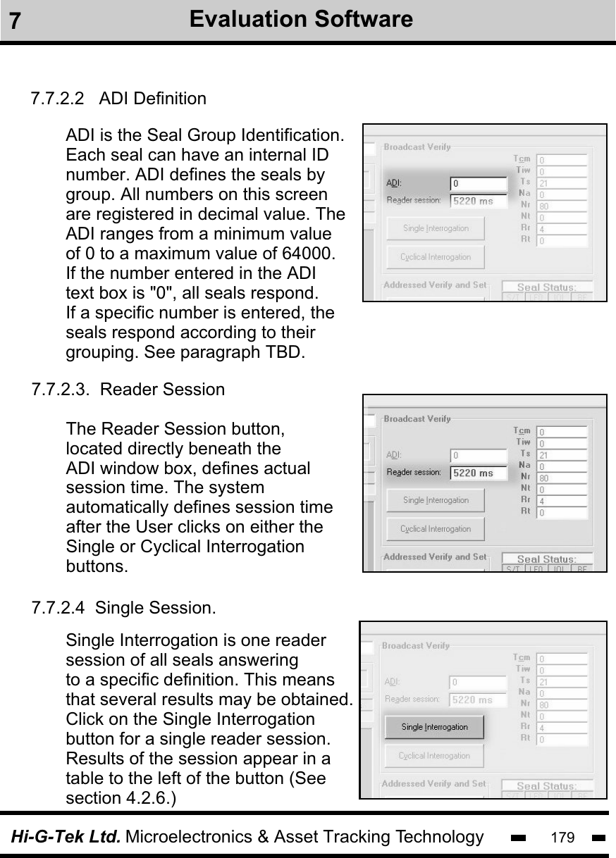 Hi-G-Tek Ltd. Microelectronics &amp; Asset Tracking Technology 1797.7.2.2   ADI DefinitionADI is the Seal Group Identification. Each seal can have an internal IDnumber. ADI defines the seals bygroup. All numbers on this screenare registered in decimal value. The ADI ranges from a minimum value of 0 to a maximum value of 64000.If the number entered in the ADI text box is &quot;0&quot;, all seals respond.If a specific number is entered, theseals respond according to theirgrouping. See paragraph TBD.7.7.2.4  Single Session.Single Interrogation is one readersession of all seals answeringto a specific definition. This meansthat several results may be obtained.Click on the Single Interrogationbutton for a single reader session. Results of the session appear in a table to the left of the button (See section 4.2.6.)The Reader Session button, located directly beneath the ADI window box, defines actual session time. The system automatically defines session timeafter the User clicks on either theSingle or Cyclical Interrogationbuttons.7.7.2.3.  Reader Session7Evaluation Software