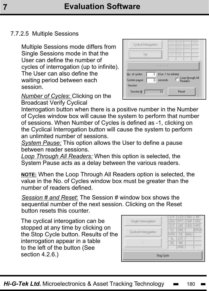 Hi-G-Tek Ltd. Microelectronics &amp; Asset Tracking Technology 1807.7.2.5  Multiple SessionsMultiple Sessions mode differs fromSingle Sessions mode in that the User can define the number of cycles of interrogation (up to infinite).The User can also define the waiting period between each session. The cyclical interogation can bestopped at any time by clicking onthe Stop Cycle button. Results of theinterrogation appear in a tableto the left of the button (See section 4.2.6.) Number of Cycles: Clicking on theBroadcast Verify Cyclical Interrogation button when there is a positive number in the Number of Cycles window box will cause the system to perform that number of sessions. When Number of Cycles is defined as -1, clicking on the Cyclical Interrogation button will cause the system to perform an unlimited number of sessions. System Pause: This option allows the User to define a pause between reader sessions.  Loop Through All Readers: When this option is selected, the System Pause acts as a delay between the various readers. NOTE: When the Loop Through All Readers option is selected, thevalue in the No. of Cycles window box must be greater than the number of readers defined.Session # and Reset: The Session # window box shows the sequential number of the next session. Clicking on the Reset button resets this counter. 7Evaluation Software