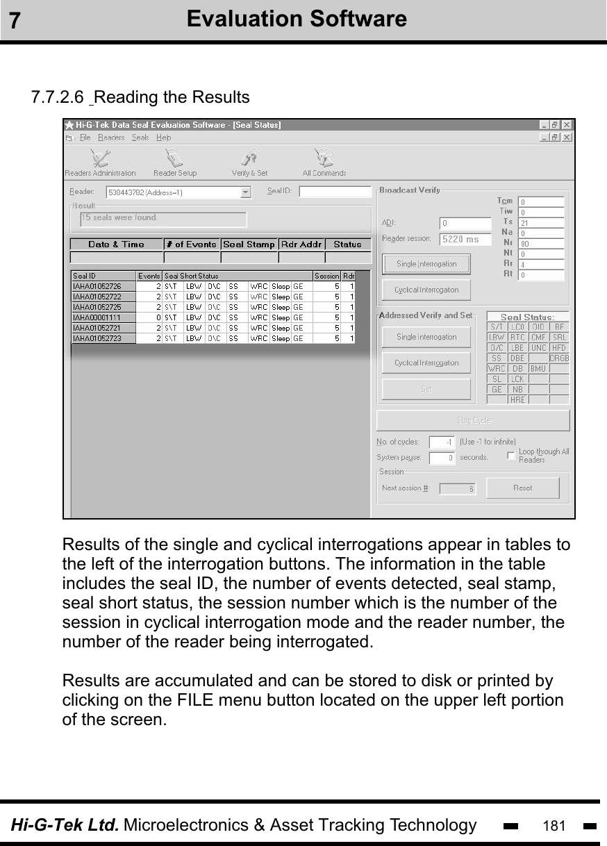 Hi-G-Tek Ltd. Microelectronics &amp; Asset Tracking Technology 1817.7.2.6  Reading the ResultsResults of the single and cyclical interrogations appear in tables tothe left of the interrogation buttons. The information in the tableincludes the seal ID, the number of events detected, seal stamp,seal short status, the session number which is the number of the session in cyclical interrogation mode and the reader number, the number of the reader being interrogated. Results are accumulated and can be stored to disk or printed by clicking on the FILE menu button located on the upper left portion of the screen. 7Evaluation Software