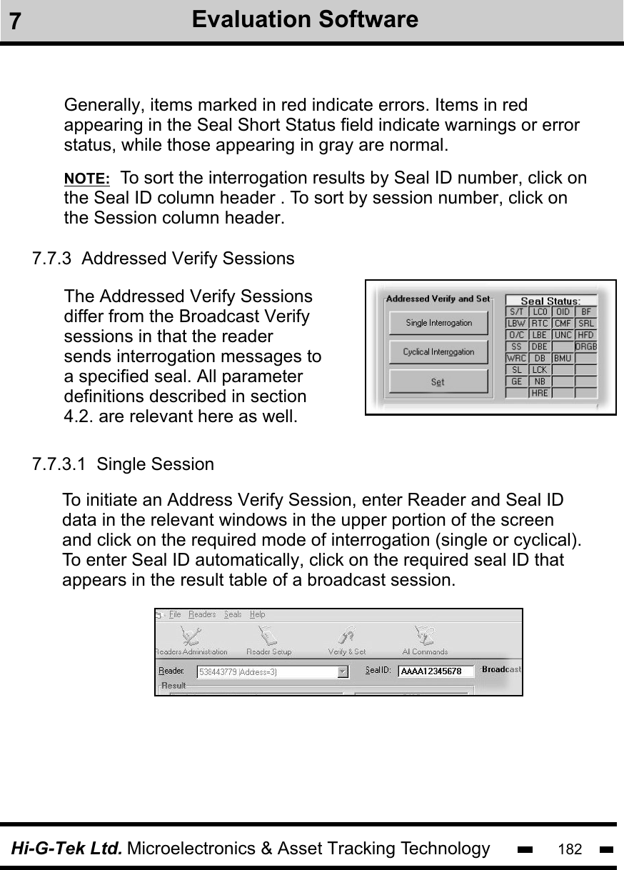 Hi-G-Tek Ltd. Microelectronics &amp; Asset Tracking Technology 182NOTE:  To sort the interrogation results by Seal ID number, click on the Seal ID column header . To sort by session number, click onthe Session column header.  Generally, items marked in red indicate errors. Items in red appearing in the Seal Short Status field indicate warnings or errorstatus, while those appearing in gray are normal.7.7.3  Addressed Verify SessionsThe Addressed Verify Sessionsdiffer from the Broadcast Verifysessions in that the reader sends interrogation messages to a specified seal. All parameter definitions described in section 4.2. are relevant here as well.To initiate an Address Verify Session, enter Reader and Seal IDdata in the relevant windows in the upper portion of the screen and click on the required mode of interrogation (single or cyclical). To enter Seal ID automatically, click on the required seal ID that appears in the result table of a broadcast session.7.7.3.1  Single Session7Evaluation Software