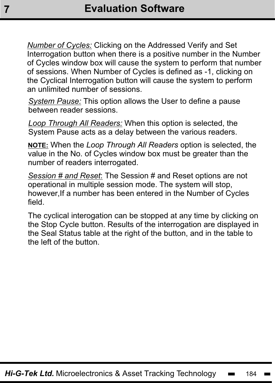 Hi-G-Tek Ltd. Microelectronics &amp; Asset Tracking Technology 184Number of Cycles: Clicking on the Addressed Verify and Set Interrogation button when there is a positive number in the Number of Cycles window box will cause the system to perform that number of sessions. When Number of Cycles is defined as -1, clicking on the Cyclical Interrogation button will cause the system to perform an unlimited number of sessions. System Pause: This option allows the User to define a pause between reader sessions.  Loop Through All Readers: When this option is selected, the System Pause acts as a delay between the various readers. NOTE: When the Loop Through All Readers option is selected, thevalue in the No. of Cycles window box must be greater than the number of readers interrogated.Session # and Reset: The Session # and Reset options are not operational in multiple session mode. The system will stop, however,If a number has been entered in the Number of Cycles field. The cyclical interogation can be stopped at any time by clicking onthe Stop Cycle button. Results of the interrogation are displayed in the Seal Status table at the right of the button, and in the table to the left of the button. 7Evaluation Software