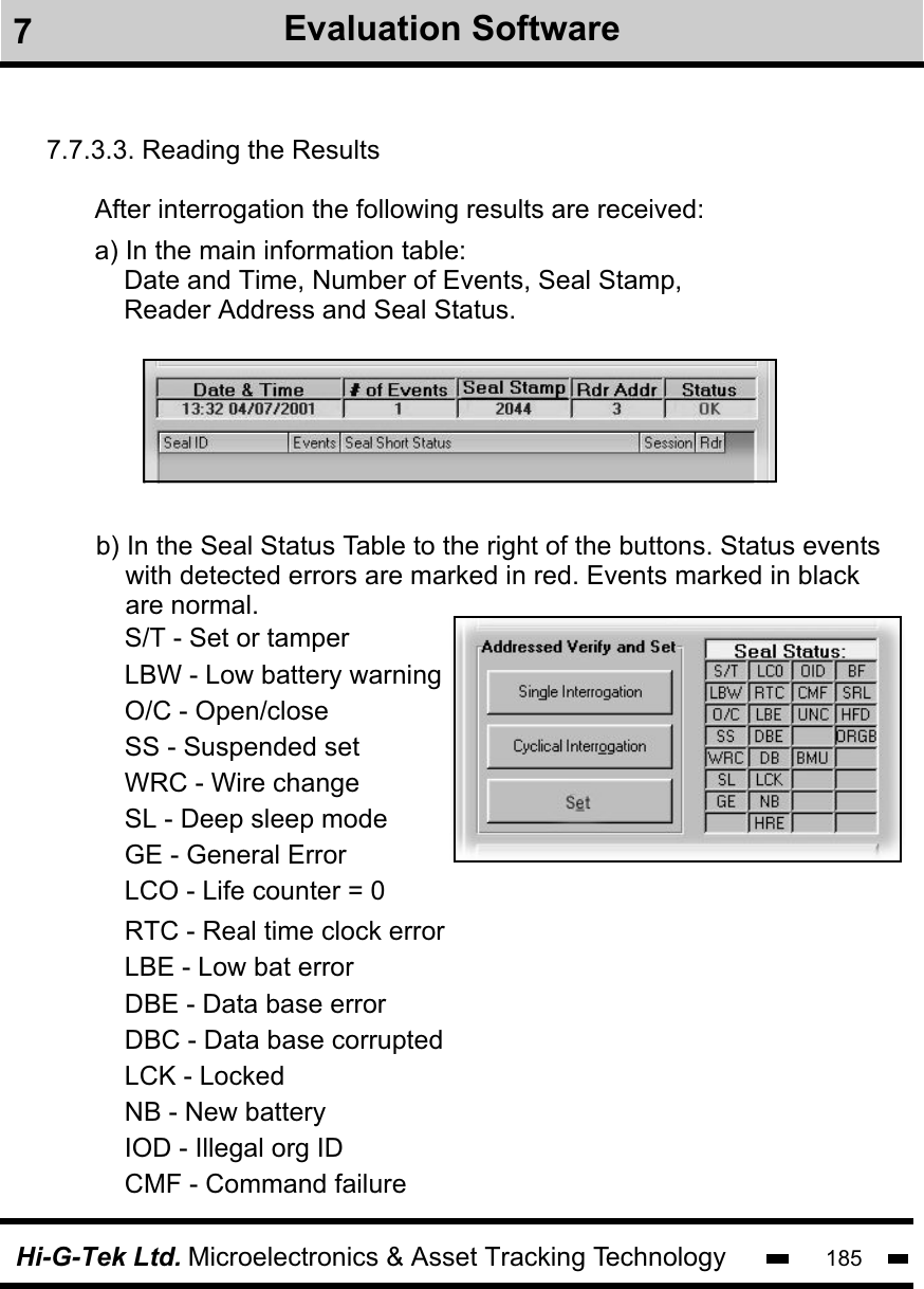 Hi-G-Tek Ltd. Microelectronics &amp; Asset Tracking Technology 1857.7.3.3. Reading the ResultsAfter interrogation the following results are received: a) In the main information table:     Date and Time, Number of Events, Seal Stamp,     Reader Address and Seal Status.b) In the Seal Status Table to the right of the buttons. Status events    with detected errors are marked in red. Events marked in black     are normal.      RTC - Real time clock errorLBE - Low bat errorDBE - Data base errorDBC - Data base corruptedLCK - LockedNB - New batteryIOD - Illegal org IDCMF - Command failureS/T - Set or tamperLBW - Low battery warningO/C - Open/closeSS - Suspended setWRC - Wire changeSL - Deep sleep modeGE - General ErrorLCO - Life counter = 07Evaluation Software