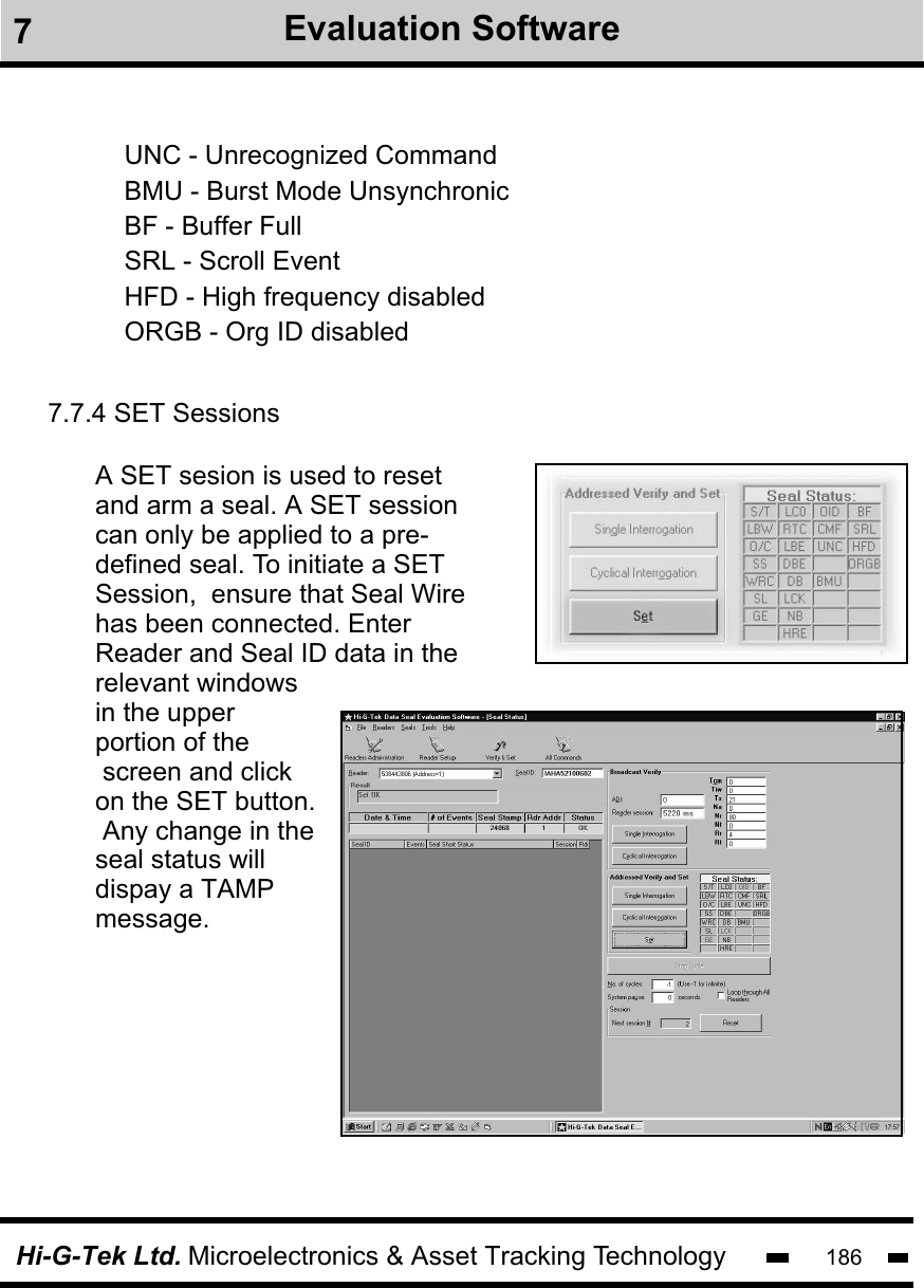 Hi-G-Tek Ltd. Microelectronics &amp; Asset Tracking Technology 186UNC - Unrecognized CommandBMU - Burst Mode UnsynchronicBF - Buffer FullSRL - Scroll EventHFD - High frequency disabledORGB - Org ID disabled    7.7.4 SET SessionsA SET sesion is used to reset and arm a seal. A SET session can only be applied to a pre-defined seal. To initiate a SET Session,  ensure that Seal Wirehas been connected. Enter Reader and Seal ID data in the relevant windowsin the upper portion of the screen and click on the SET button. Any change in the seal status will dispay a TAMPmessage.  7Evaluation Software