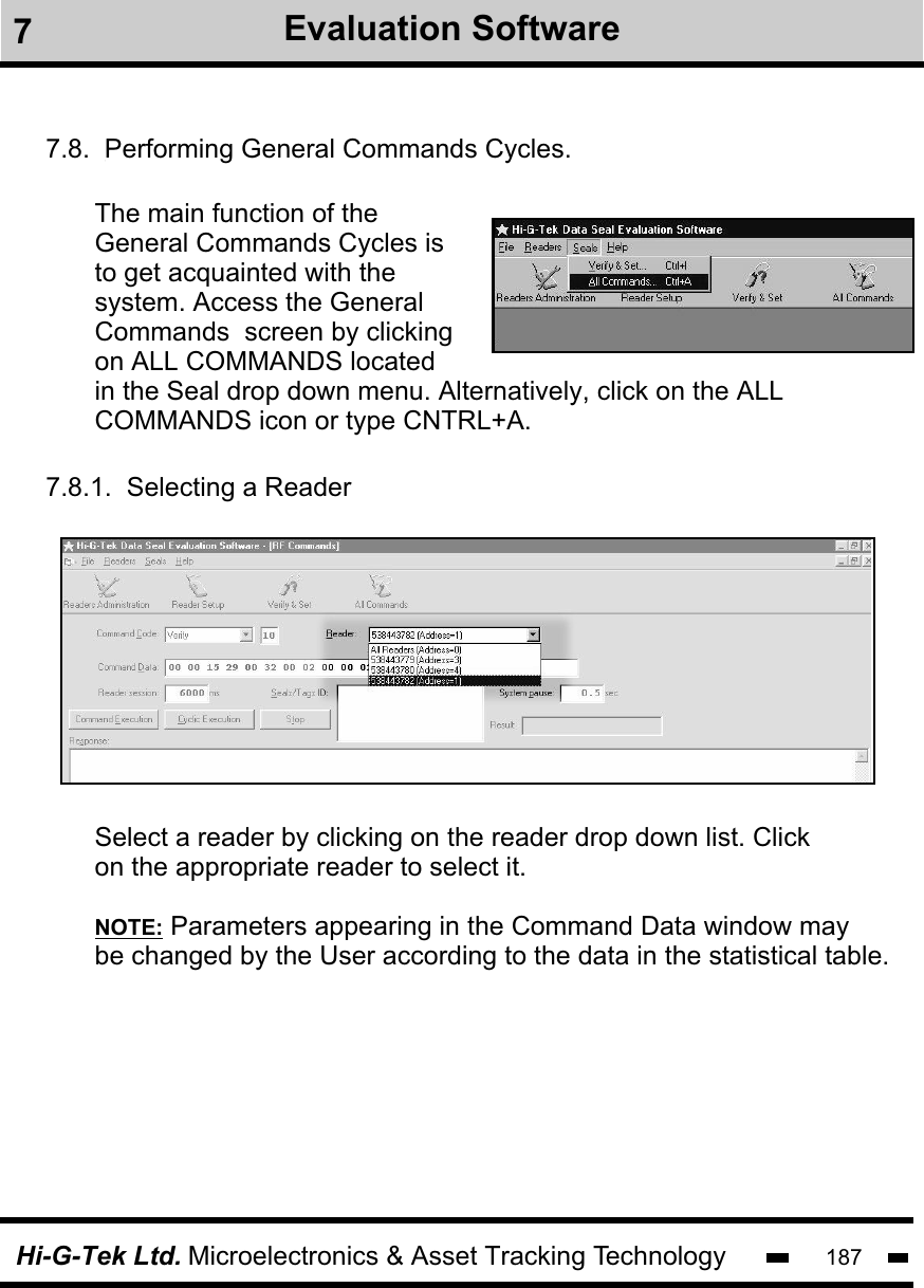 Hi-G-Tek Ltd. Microelectronics &amp; Asset Tracking Technology 1877.8.  Performing General Commands Cycles.The main function of the General Commands Cycles is to get acquainted with the system. Access the General Commands  screen by clicking on ALL COMMANDS located in the Seal drop down menu. Alternatively, click on the ALL COMMANDS icon or type CNTRL+A.7.8.1.  Selecting a ReaderSelect a reader by clicking on the reader drop down list. Clickon the appropriate reader to select it.NOTE: Parameters appearing in the Command Data window may be changed by the User according to the data in the statistical table. 7Evaluation Software