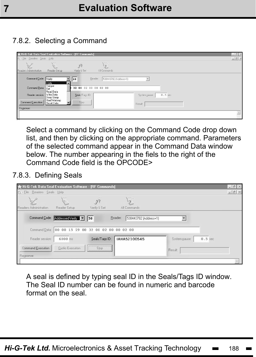 Hi-G-Tek Ltd. Microelectronics &amp; Asset Tracking Technology 1887.8.3.  Defining Seals7.8.2.  Selecting a CommandSelect a command by clicking on the Command Code drop downlist, and then by clicking on the appropriate command. Parametersof the selected command appear in the Command Data window below. The number appearing in the fiels to the right of the Command Code field is the OPCODE&gt;A seal is defined by typing seal ID in the Seals/Tags ID window. The Seal ID number can be found in numeric and barcode format on the seal.  7Evaluation Software