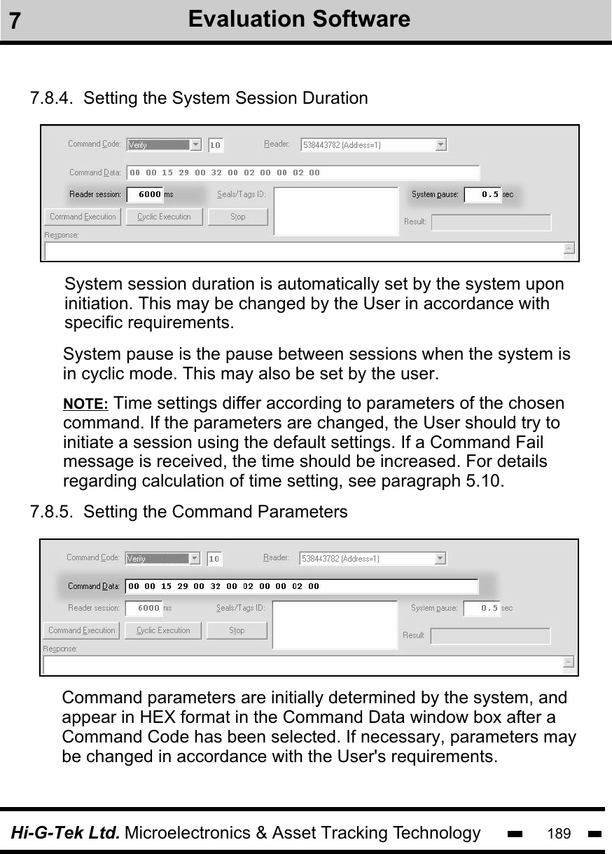 Hi-G-Tek Ltd. Microelectronics &amp; Asset Tracking Technology 1897.8.4.  Setting the System Session Duration7.8.5.  Setting the Command Parameters System session duration is automatically set by the system uponinitiation. This may be changed by the User in accordance withspecific requirements. Command parameters are initially determined by the system, andappear in HEX format in the Command Data window box after a Command Code has been selected. If necessary, parameters may be changed in accordance with the User&apos;s requirements.NOTE: Time settings differ according to parameters of the chosencommand. If the parameters are changed, the User should try to initiate a session using the default settings. If a Command Fail message is received, the time should be increased. For detailsregarding calculation of time setting, see paragraph 5.10.System pause is the pause between sessions when the system isin cyclic mode. This may also be set by the user.7Evaluation Software