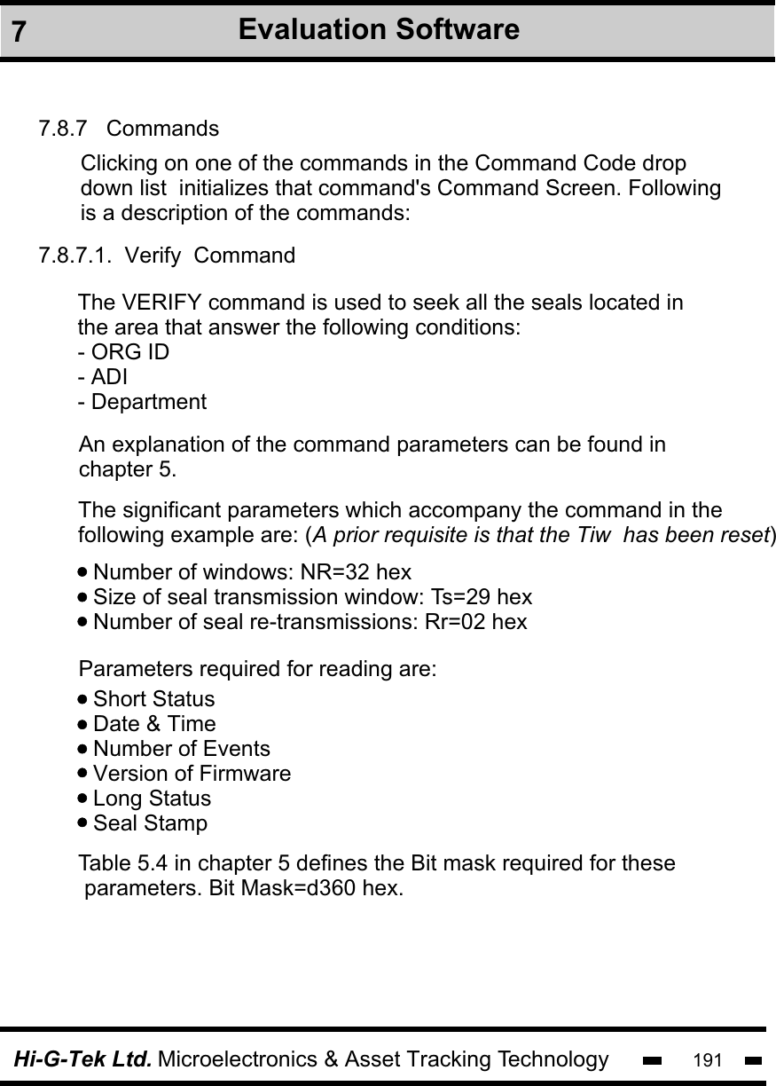 Hi-G-Tek Ltd. Microelectronics &amp; Asset Tracking Technology 1917.8.7   Commands7.8.7.1.  Verify  CommandClicking on one of the commands in the Command Code drop down list  initializes that command&apos;s Command Screen. Followingis a description of the commands:The VERIFY command is used to seek all the seals located in the area that answer the following conditions: - ORG ID - ADI  - Department An explanation of the command parameters can be found in chapter 5.The significant parameters which accompany the command in the following example are: (A prior requisite is that the Tiw  has been reset)Number of windows: NR=32 hexSize of seal transmission window: Ts=29 hexNumber of seal re-transmissions: Rr=02 hexParameters required for reading are:Short StatusDate &amp; TimeNumber of EventsVersion of FirmwareLong StatusSeal StampTable 5.4 in chapter 5 defines the Bit mask required for these parameters. Bit Mask=d360 hex.7Evaluation Software