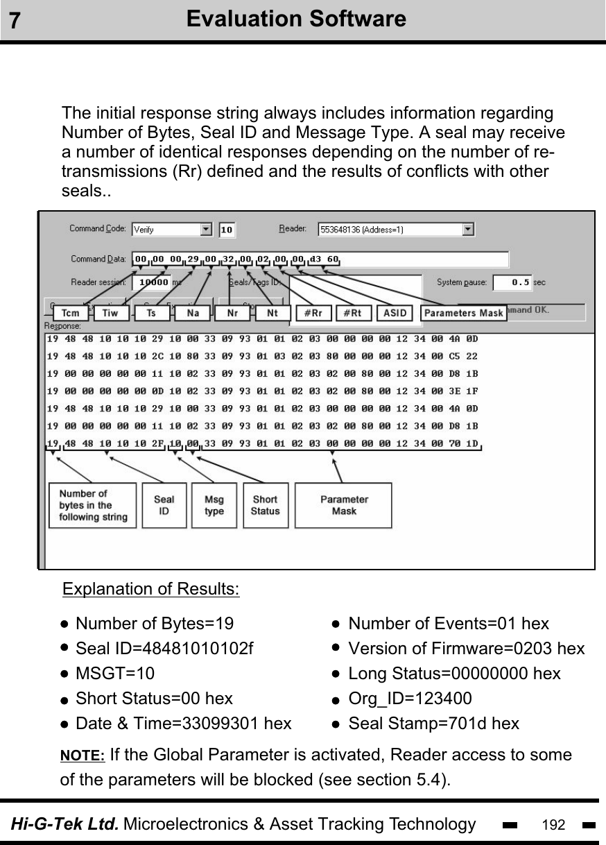 Hi-G-Tek Ltd. Microelectronics &amp; Asset Tracking Technology 192The initial response string always includes information regardingNumber of Bytes, Seal ID and Message Type. A seal may receive a number of identical responses depending on the number of re-transmissions (Rr) defined and the results of conflicts with otherseals.. Number of Bytes=19Seal ID=48481010102fMSGT=10Short Status=00 hexDate &amp; Time=33099301 hexNumber of Events=01 hexVersion of Firmware=0203 hexLong Status=00000000 hexOrg_ID=123400Seal Stamp=701d hexExplanation of Results:NOTE: If the Global Parameter is activated, Reader access to some of the parameters will be blocked (see section 5.4).7Evaluation Software