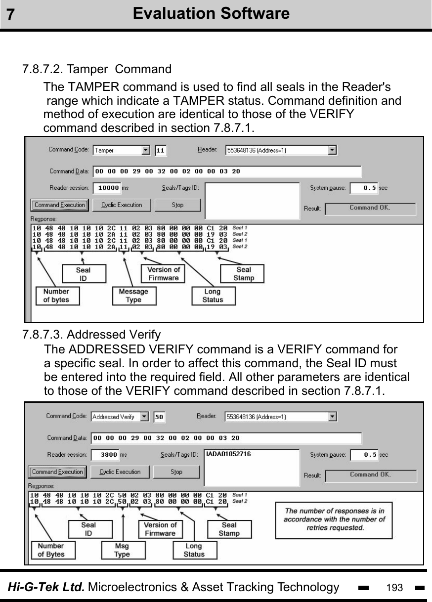 193Hi-G-Tek Ltd. Microelectronics &amp; Asset Tracking Technology7Evaluation Software7.8.7.2. Tamper  Command7.8.7.3. Addressed VerifyThe TAMPER command is used to find all seals in the Reader&apos;s range which indicate a TAMPER status. Command definition and method of execution are identical to those of the VERIFY command described in section 7.8.7.1. The ADDRESSED VERIFY command is a VERIFY command for a specific seal. In order to affect this command, the Seal ID must be entered into the required field. All other parameters are identical to those of the VERIFY command described in section 7.8.7.1. 