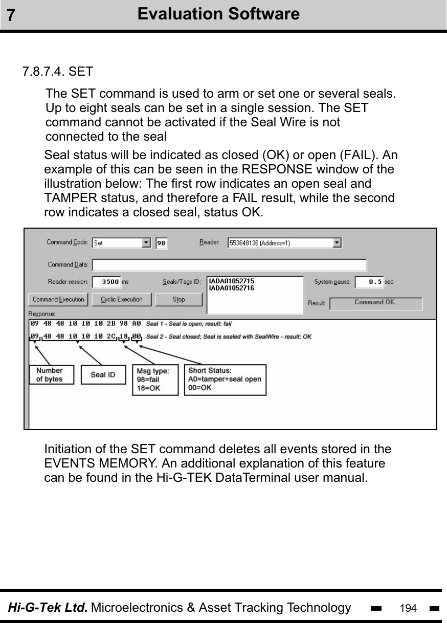 Hi-G-Tek Ltd. Microelectronics &amp; Asset Tracking Technology 1947.8.7.4. SETThe SET command is used to arm or set one or several seals.  Up to eight seals can be set in a single session. The SET command cannot be activated if the Seal Wire is notconnected to the sealInitiation of the SET command deletes all events stored in theEVENTS MEMORY. An additional explanation of this featurecan be found in the Hi-G-TEK DataTerminal user manual.Seal status will be indicated as closed (OK) or open (FAIL). An example of this can be seen in the RESPONSE window of theillustration below: The first row indicates an open seal and TAMPER status, and therefore a FAIL result, while the second row indicates a closed seal, status OK.7Evaluation Software