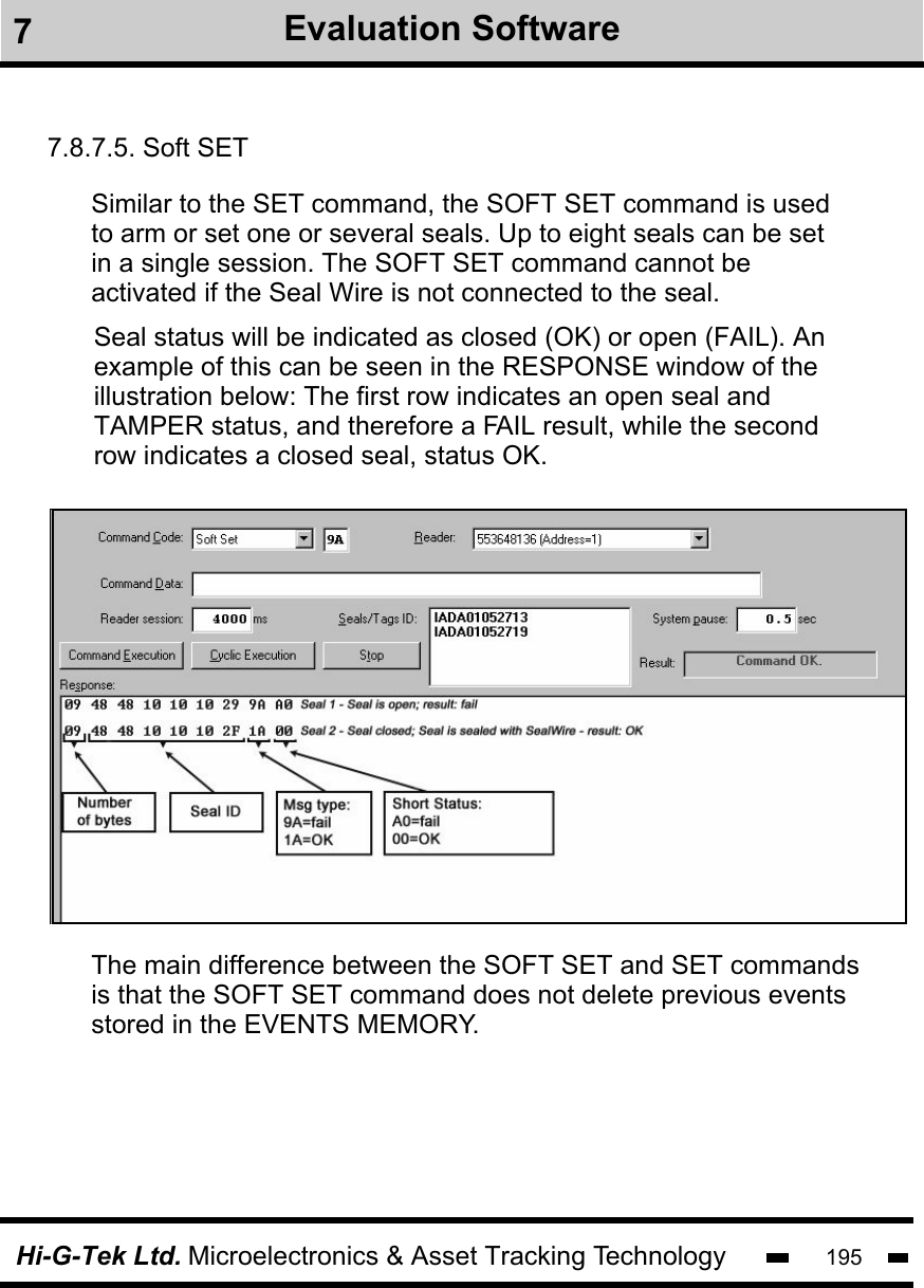 Hi-G-Tek Ltd. Microelectronics &amp; Asset Tracking Technology 1957.8.7.5. Soft SETSimilar to the SET command, the SOFT SET command is used to arm or set one or several seals. Up to eight seals can be set in a single session. The SOFT SET command cannot be activated if the Seal Wire is not connected to the seal.Seal status will be indicated as closed (OK) or open (FAIL). An example of this can be seen in the RESPONSE window of theillustration below: The first row indicates an open seal and TAMPER status, and therefore a FAIL result, while the second row indicates a closed seal, status OK.The main difference between the SOFT SET and SET commandsis that the SOFT SET command does not delete previous eventsstored in the EVENTS MEMORY. 7Evaluation Software