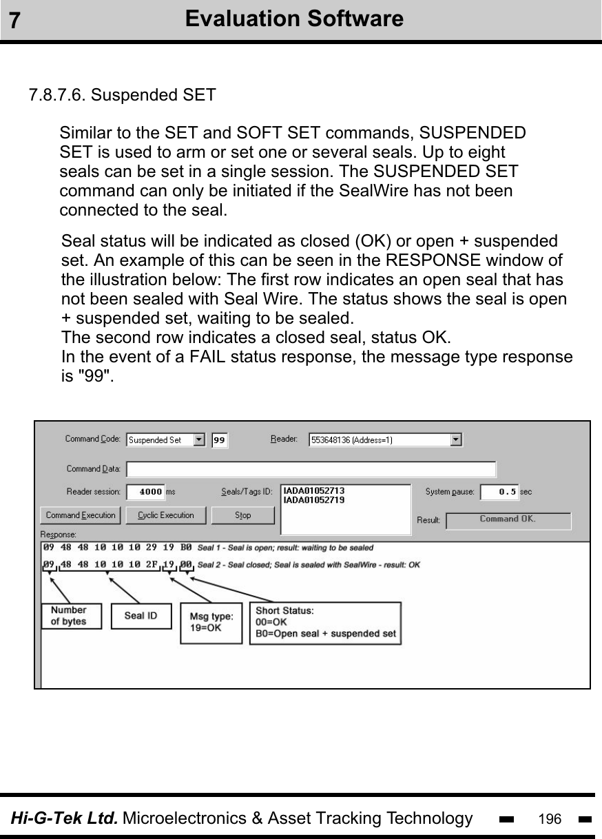 Hi-G-Tek Ltd. Microelectronics &amp; Asset Tracking Technology 1967Evaluation Software7.8.7.6. Suspended SETSimilar to the SET and SOFT SET commands, SUSPENDEDSET is used to arm or set one or several seals. Up to eight seals can be set in a single session. The SUSPENDED SET command can only be initiated if the SealWire has not beenconnected to the seal. Seal status will be indicated as closed (OK) or open + suspendedset. An example of this can be seen in the RESPONSE window ofthe illustration below: The first row indicates an open seal that has not been sealed with Seal Wire. The status shows the seal is open  + suspended set, waiting to be sealed. The second row indicates a closed seal, status OK.In the event of a FAIL status response, the message type response is &quot;99&quot;.