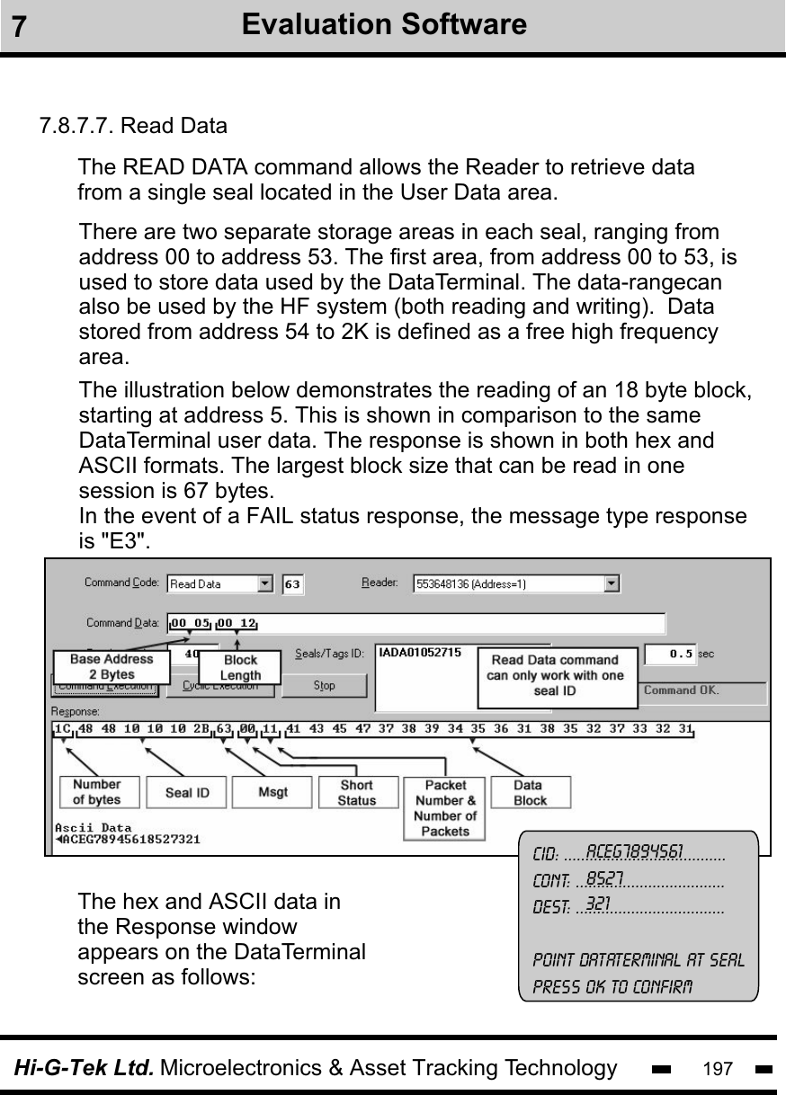 Hi-G-Tek Ltd. Microelectronics &amp; Asset Tracking Technology 1977Evaluation Software7.8.7.7. Read DataThe hex and ASCII data in the Response window appears on the DataTerminal screen as follows:The READ DATA command allows the Reader to retrieve data from a single seal located in the User Data area. There are two separate storage areas in each seal, ranging fromaddress 00 to address 53. The first area, from address 00 to 53, is used to store data used by the DataTerminal. The data-rangecanalso be used by the HF system (both reading and writing).  Data stored from address 54 to 2K is defined as a free high frequency area. The illustration below demonstrates the reading of an 18 byte block, starting at address 5. This is shown in comparison to the same DataTerminal user data. The response is shown in both hex and ASCII formats. The largest block size that can be read in one session is 67 bytes.In the event of a FAIL status response, the message type response is &quot;E3&quot;.CID: ......................................Cont: ...................................Dest: ...................................Point dataterminal at sealpress ok to confirmACEG78945618527321