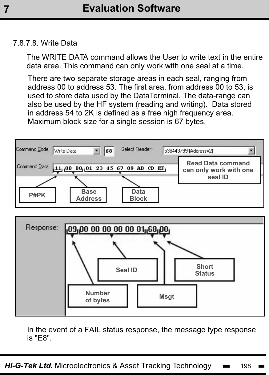 Hi-G-Tek Ltd. Microelectronics &amp; Asset Tracking Technology 1987Evaluation Software7.8.7.8. Write DataThe WRITE DATA command allows the User to write text in the entiredata area. This command can only work with one seal at a time. There are two separate storage areas in each seal, ranging fromaddress 00 to address 53. The first area, from address 00 to 53, is used to store data used by the DataTerminal. The data-range can also be used by the HF system (reading and writing).  Data stored in address 54 to 2K is defined as a free high frequency area. Maximum block size for a single session is 67 bytes.In the event of a FAIL status response, the message type response is &quot;E8&quot;.P#PK BaseAddressDataBlockRead Data commandcan only work with oneseal IDNumberof bytes MsgtSeal ID ShortStatus