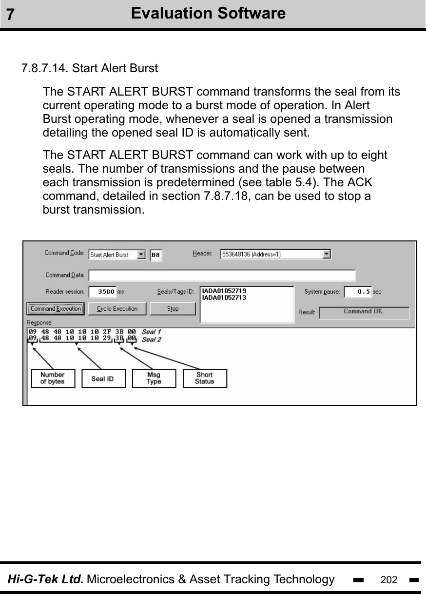 Hi-G-Tek Ltd. Microelectronics &amp; Asset Tracking Technology 2027Evaluation Software7.8.7.14. Start Alert BurstThe START ALERT BURST command transforms the seal from its current operating mode to a burst mode of operation. In Alert Burst operating mode, whenever a seal is opened a transmissiondetailing the opened seal ID is automatically sent.The START ALERT BURST command can work with up to eightseals. The number of transmissions and the pause between each transmission is predetermined (see table 5.4). The ACKcommand, detailed in section 7.8.7.18, can be used to stop a burst transmission.
