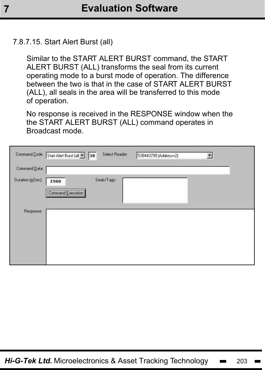 Hi-G-Tek Ltd. Microelectronics &amp; Asset Tracking Technology 2037Evaluation Software7.8.7.15. Start Alert Burst (all)Similar to the START ALERT BURST command, the START transforms the seal from its current operating mode to a burst mode of operation. The differencebetween the two is that in the case of START ALERT BURST(ALL), all seals in the area will be transferred to this modeof operation.   ALERT BURST (ALL)No response is received in the RESPONSE window when thethe START ALERT BURST (ALL) command operates in Broadcast mode. 