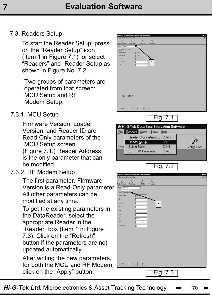 Hi-G-Tek Ltd. Microelectronics &amp; Asset Tracking Technology 1707Evaluation Software7.3. Readers SetupTo start the Reader Setup, press on the ”Reader Setup” icon (Item 1 in Figure 7.1)  or select “Readers” and “Reader Setup as shown in Figure No. 7.2.                                                             0538443779 51Fig. 7.1Fig. 7.2Two groups of parameters are operated from that screen: MCU Setup and RF Modem Setup.  7.3.1. MCU Setup7.3.2. RF Modem SetupFirmware Version, LoaderVersion, and Reader ID are Read-Only parameters of the MCU Setup screen(Figure 7.1.) Reader Addressis the only parameter that can be modified. Fig. 7.3The first parameter, FirmwareVersion is a Read-Only parameter. All other parameters can be modified at any time.                               After writing the new parameters, for both the MCU and RF Modem, click on the “Apply” button.To get the existing parameters in the DataReader, select the appropriate Reader in the“Reader” box (Item 1 in Figure7.3). Click on the “Refresh”button if the parameters are notupdated automatically1