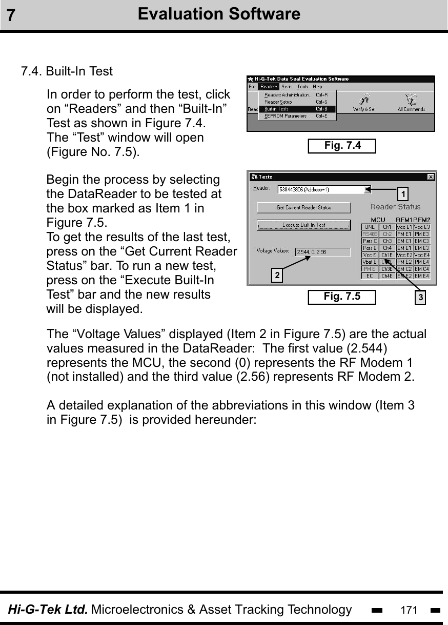Hi-G-Tek Ltd. Microelectronics &amp; Asset Tracking Technology 1717Evaluation Software7.4. Built-In TestIn order to perform the test, click on “Readers” and then “Built-In” Test as shown in Figure 7.4.The “Test” window will open (Figure No. 7.5). Fig. 7.4Fig. 7.5Begin the process by selectingthe DataReader to be tested atthe box marked as Item 1 in Figure 7.5.To get the results of the last test, press on the “Get Current Reader Status” bar. To run a new test,press on the “Execute Built-InTest” bar and the new results will be displayed.132The “Voltage Values” displayed (Item 2 in Figure 7.5) are the actual values measured in the DataReader:  The first value (2.544) represents the MCU, the second (0) represents the RF Modem 1(not installed) and the third value (2.56) represents RF Modem 2. A detailed explanation of the abbreviations in this window (Item 3 in Figure 7.5)  is provided hereunder: