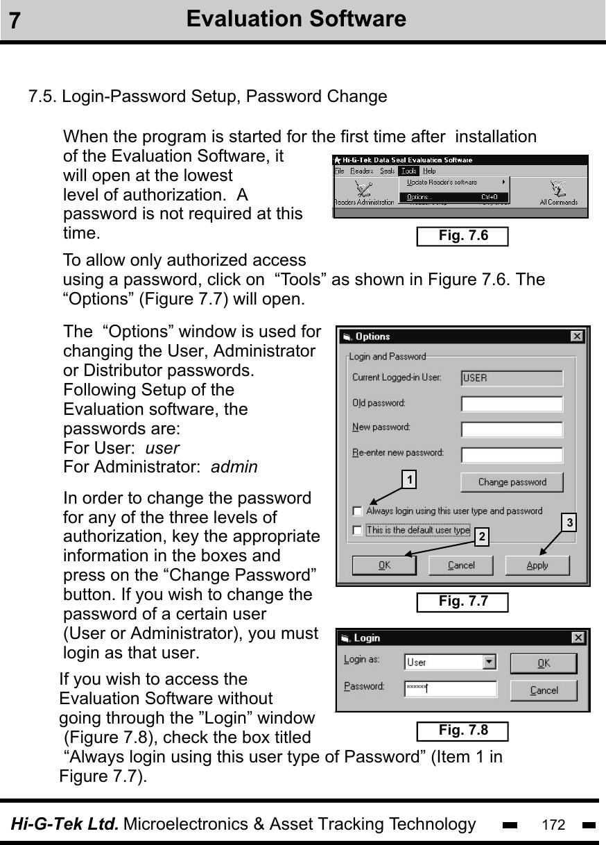Hi-G-Tek Ltd. Microelectronics &amp; Asset Tracking Technology 1727Evaluation Software7.5. Login-Password Setup, Password ChangeWhen the program is started for the first time after  installation of the Evaluation Software, it will open at the lowestlevel of authorization.  A password is not required at thistime. Fig. 7.6To allow only authorized access using a password, click on  “Tools” as shown in Figure 7.6. The “Options” (Figure 7.7) will open.Fig. 7.7The  “Options” window is used forchanging the User, Administrator or Distributor passwords. Following Setup of the Evaluation software, the passwords are:For User:  userFor Administrator:  adminIn order to change the password for any of the three levels of authorization, key the appropriate information in the boxes and press on the “Change Password”button. If you wish to change the password of a certain user (User or Administrator), you must login as that user.132 Fig. 7.8If you wish to access the Evaluation Software without going through the ”Login” window (Figure 7.8), check the box titled “Always login using this user type of Password” (Item 1 in Figure 7.7). 