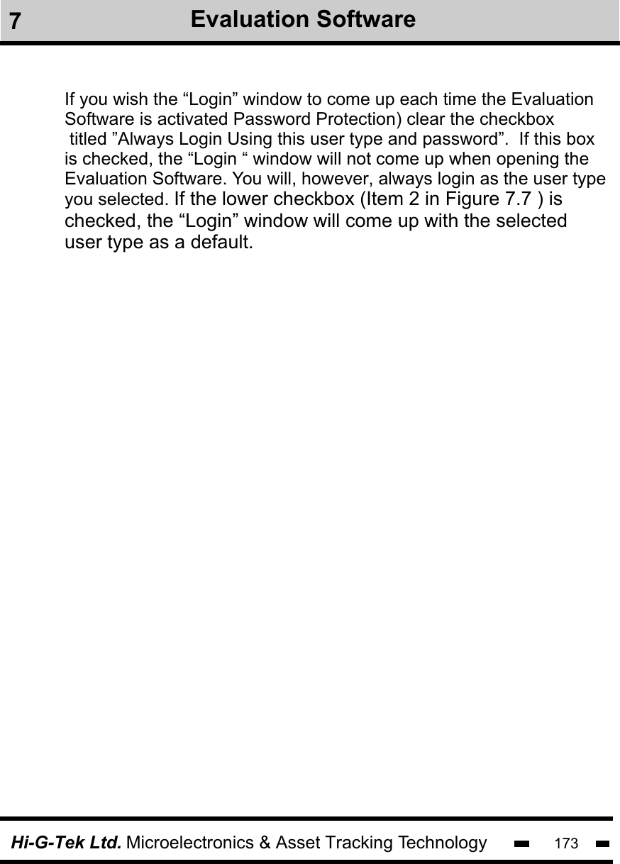 Hi-G-Tek Ltd. Microelectronics &amp; Asset Tracking Technology 1737Evaluation SoftwareIf you wish the “Login” window to come up each time the Evaluation Software is activated Password Protection) clear the checkbox titled ”Always Login Using this user type and password”.  If this box is checked, the “Login “ window will not come up when opening the Evaluation Software. You will, however, always login as the user typeyou selected. If the lower checkbox (Item 2 in Figure 7.7 ) is checked, the “Login” window will come up with the selected user type as a default. 