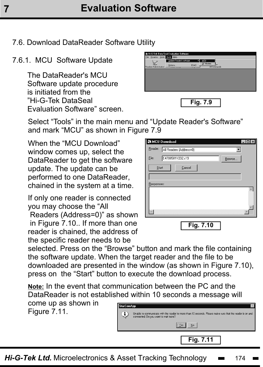 Hi-G-Tek Ltd. Microelectronics &amp; Asset Tracking Technology 1747Evaluation Software7.6. Download DataReader Software Utility7.6.1.  MCU  Software UpdateThe DataReader&apos;s MCUSoftware update procedureis initiated from the ”Hi-G-Tek DataSeal Evaluation Software” screen.          Fig. 7.9Select “Tools” in the main menu and “Update Reader&apos;s Software” and mark “MCU” as shown in Figure 7.9When the “MCU Download”window comes up, select the DataReader to get the software update. The update can be performed to one DataReader,chained in the system at a time.Fig. 7.10Fig. 7.11If only one reader is connected you may choose the “All Readers (Address=0)” as shown in Figure 7.10.. If more than onereader is chained, the address of the specific reader needs to be selected. Press on the “Browse” button and mark the file containingthe software update. When the target reader and the file to bedownloaded are presented in the window (as shown in Figure 7.10), press on  the “Start” button to execute the download process.  Note: In the event that communication between the PC and the DataReader is not established within 10 seconds a message will come up as shown in Figure 7.11.