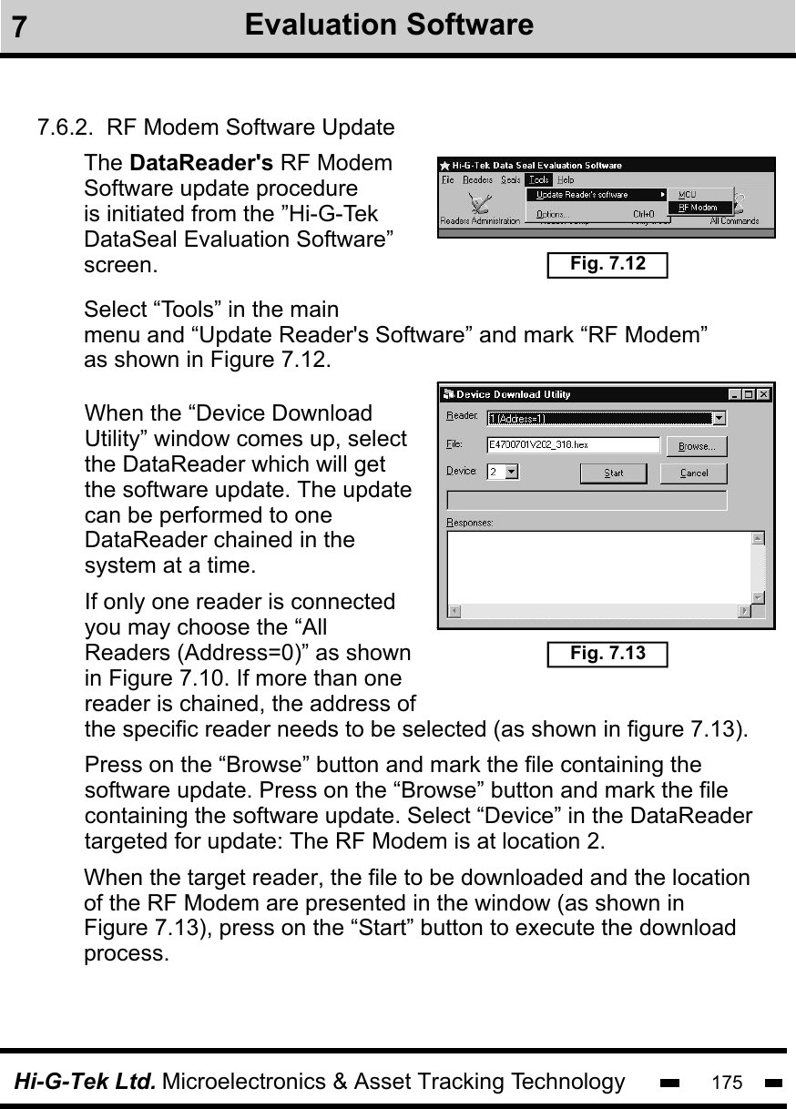 Hi-G-Tek Ltd. Microelectronics &amp; Asset Tracking Technology 1757Evaluation Software7.6.2.  RF Modem Software UpdateThe DataReader&apos;s RF ModemSoftware update procedureis initiated from the ”Hi-G-Tek DataSeal Evaluation Software”screen.Select “Tools” in the mainmenu and “Update Reader&apos;s Software” and mark “RF Modem”as shown in Figure 7.12.Fig. 7.12Fig. 7.13When the “Device Download Utility” window comes up, select the DataReader which will get the software update. The update can be performed to one DataReader chained in the system at a time.If only one reader is connected you may choose the “All Readers (Address=0)” as shown in Figure 7.10. If more than onereader is chained, the address ofthe specific reader needs to be selected (as shown in figure 7.13).  Press on the “Browse” button and mark the file containing the software update. Press on the “Browse” button and mark the file containing the software update. Select “Device” in the DataReader           targeted for update: The RF Modem is at location 2.When the target reader, the file to be downloaded and the location of the RF Modem are presented in the window (as shown in Figure 7.13), press on the “Start” button to execute the download process. 
