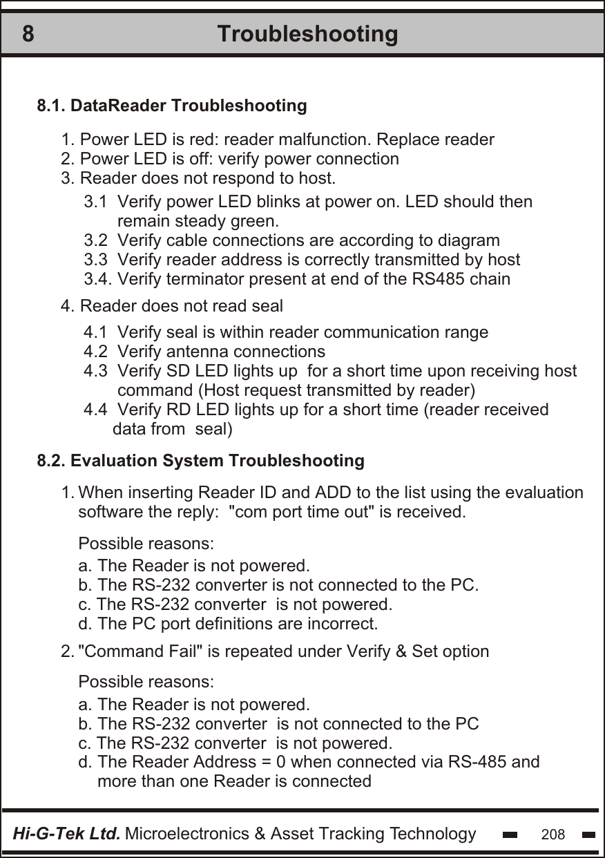 Troubleshooting8Hi-G-Tek Ltd. Microelectronics &amp; Asset Tracking Technology 2081. Power LED is red: reader malfunction. Replace reader2. Power LED is off: verify power connection3. Reader does not respond to host. 1.  2.  8.1. DataReader Troubleshooting3.1  Verify power LED blinks at power on. LED should then        remain steady green.3.2  Verify cable connections are according to diagram3.3  Verify reader address is correctly transmitted by host3.4. Verify terminator present at end of the RS485 chain4.1  Verify seal is within reader communication range4.2  Verify antenna connections4.3  Verify SD LED lights up  for a short time upon receiving host       command (Host request transmitted by reader)4.4  Verify RD LED lights up for a short time (reader received      data from  seal) 4. Reader does not read seal8.2. Evaluation System TroubleshootingWhen inserting Reader ID and ADD to the list using the evaluationsoftware the reply:  &quot;com port time out&quot; is received.&quot;Command Fail&quot; is repeated under Verify &amp; Set optionPossible reasons:Possible reasons:a. The Reader is not powered.b. The RS-232 converter is not connected to the PC.c. The RS-232 converter  is not powered.d. The PC port definitions are incorrect.a. The Reader is not powered.b. The RS-232 converter  is not connected to the PCc. The RS-232 converter  is not powered.d. The Reader Address = 0 when connected via RS-485 and     more than one Reader is connected