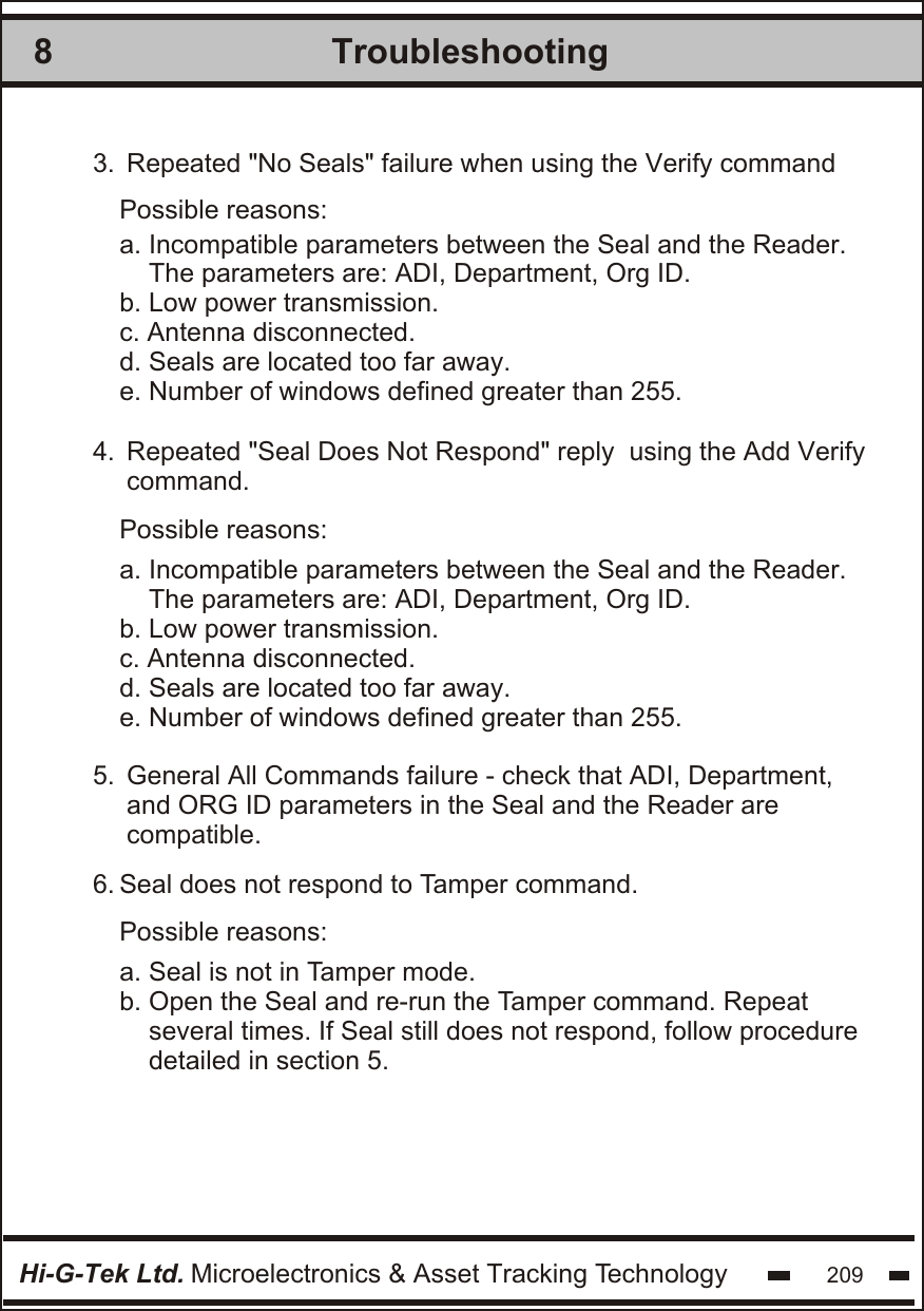 Troubleshooting8Hi-G-Tek Ltd. Microelectronics &amp; Asset Tracking Technology 2093.  4.  5.  6.   Repeated &quot;No Seals&quot; failure when using the Verify command Repeated &quot;Seal Does Not Respond&quot; reply  using the Add Verify  command. General All Commands failure - check that ADI, Department,  and ORG ID parameters in the Seal and the Reader are  compatible.Seal does not respond to Tamper command.Possible reasons:Possible reasons:Possible reasons:a. Incompatible parameters between the Seal and the Reader.    The parameters are: ADI, Department, Org ID.b. Low power transmission.c. Antenna disconnected.d. Seals are located too far away.e. Number of windows defined greater than 255.a. Incompatible parameters between the Seal and the Reader.    The parameters are: ADI, Department, Org ID.b. Low power transmission.c. Antenna disconnected.d. Seals are located too far away.e. Number of windows defined greater than 255.a. Seal is not in Tamper mode.b. Open the Seal and re-run the Tamper command. Repeat    several times. If Seal still does not respond, follow procedure     detailed in section 5. 