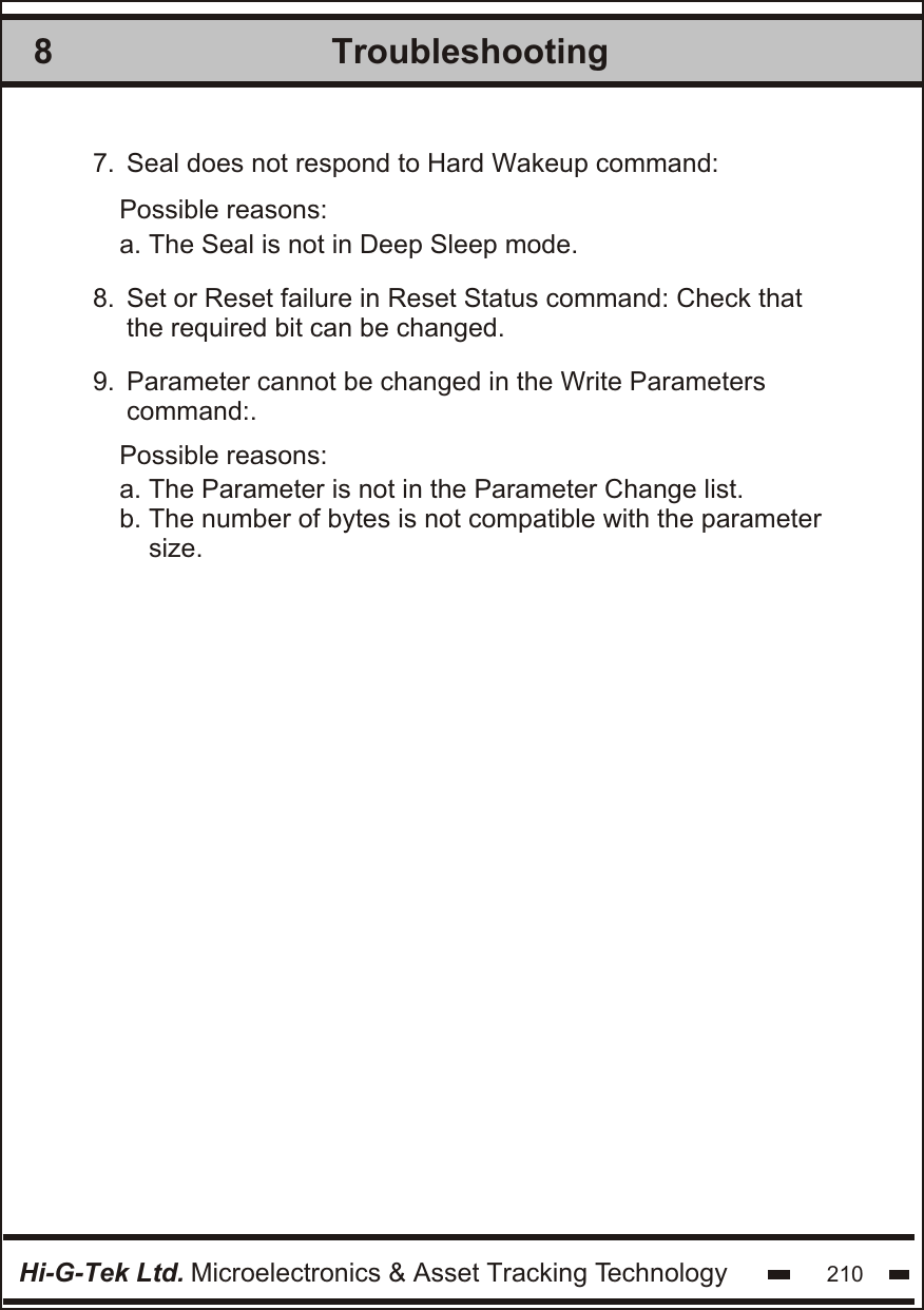 Troubleshooting8Hi-G-Tek Ltd. Microelectronics &amp; Asset Tracking Technology 2107.  8.  9.   Seal does not respond to Hard Wakeup command: Set or Reset failure in Reset Status command: Check that the required bit can be changed. Parameter cannot be changed in the Write Parameters  command:.Possible reasons:Possible reasons:a. The Seal is not in Deep Sleep mode.a. The Parameter is not in the Parameter Change list.b. The number of bytes is not compatible with the parameter    size.
