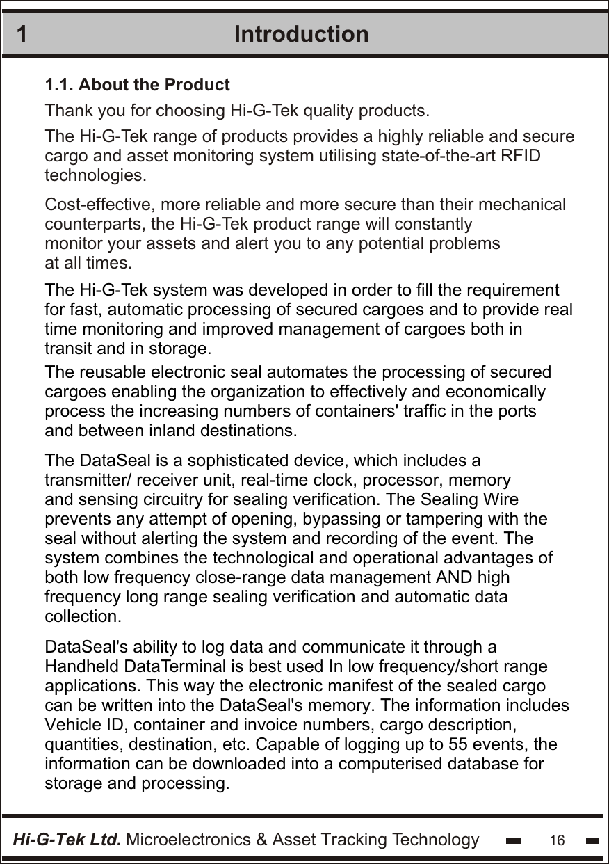 Introduction1Hi-G-Tek Ltd. Microelectronics &amp; Asset Tracking Technology 16The Hi-G-Tek range of products provides a highly reliable and securecargo and asset monitoring system utilising state-of-the-art RFIDtechnologies.1.1. About the ProductThe Hi-G-Tek system was developed in order to fill the requirement for fast, automatic processing of secured cargoes and to provide real  time monitoring and improved management of cargoes both in  transit and in storage. The DataSeal is a sophisticated device, which includes atransmitter/ receiver unit, real-time clock, processor, memoryand sensing circuitry for sealing verification. The Sealing Wireprevents any attempt of opening, bypassing or tampering with the seal without alerting the system and recording of the event. The  system combines the technological and operational advantages of both low frequency close-range data management AND highfrequency long range sealing verification and automatic datacollection. DataSeal&apos;s ability to log data and communicate it through a Handheld DataTerminal is best used In low frequency/short range applications. This way the electronic manifest of the sealed cargo can be written into the DataSeal&apos;s memory. The information includes Vehicle ID, container and invoice numbers, cargo description, quantities, destination, etc. Capable of logging up to 55 events, theinformation can be downloaded into a computerised database for storage and processing. Cost-effective, more reliable and more secure than their mechanical counterparts, the Hi-G-Tek product range will constantly monitor your assets and alert you to any potential problemsat all times.The reusable electronic seal automates the processing of securedcargoes enabling the organization to effectively and economically process the increasing numbers of containers&apos; traffic in the ports and between inland destinations.Thank you for choosing Hi-G-Tek quality products.