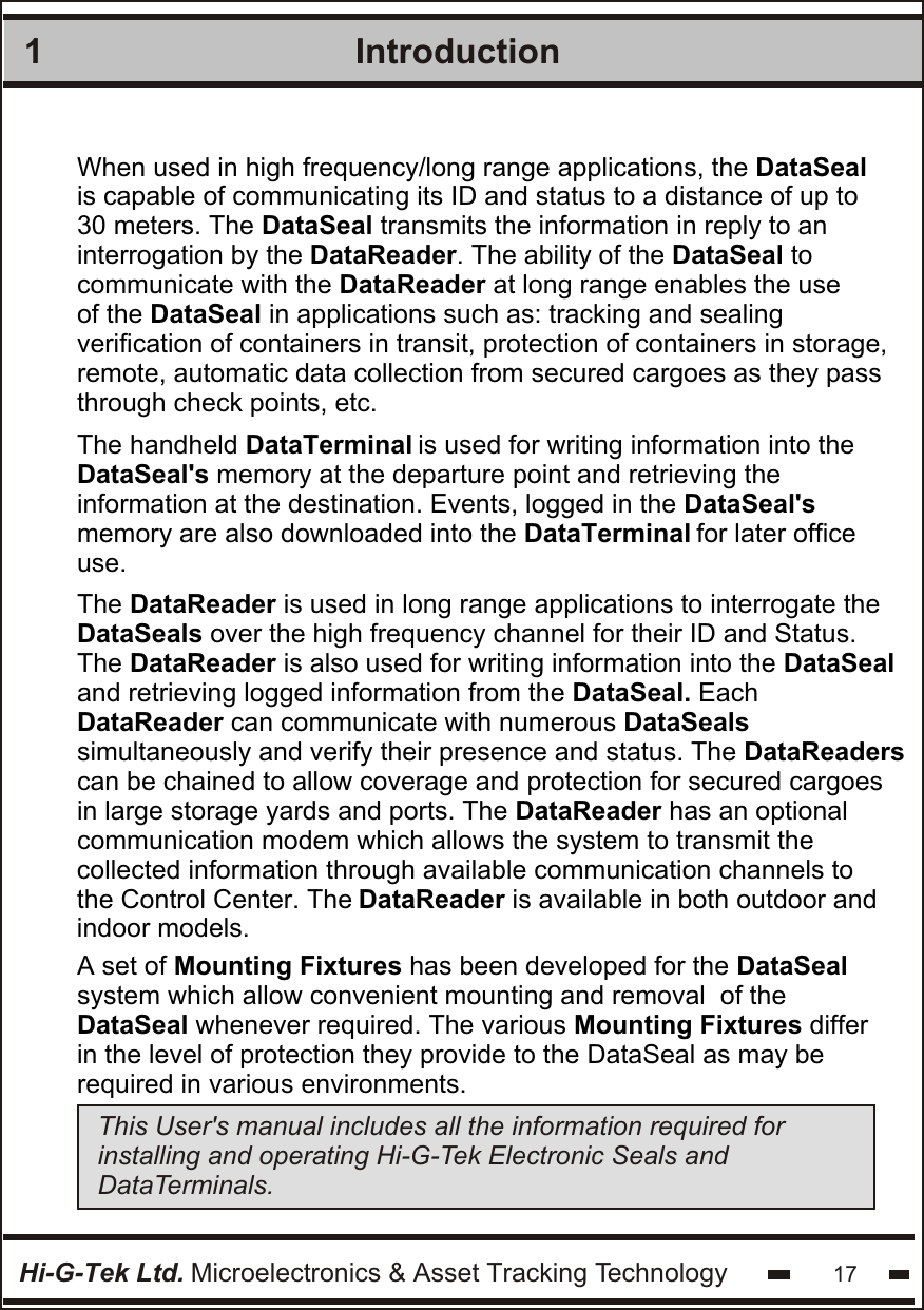 Introduction1Hi-G-Tek Ltd. Microelectronics &amp; Asset Tracking Technology 17When used in high frequency/long range applications, the DataSealis capable of communicating its ID and status to a distance of up to30 meters. The DataSeal transmits the information in reply to aninterrogation by the DataReader. The ability of the DataSeal to communicate with the DataReader at long range enables the use of the DataSeal in applications such as: tracking and sealingverification of containers in transit, protection of containers in storage,remote, automatic data collection from secured cargoes as they passthrough check points, etc.This User&apos;s manual includes all the information required for installing and operating Hi-G-Tek Electronic Seals and DataTerminals.  The handheld DataTerminal is used for writing information into the  DataSeal&apos;s memory at the departure point and retrieving the  information at the destination. Events, logged in the DataSeal&apos;s memory are also downloaded into the DataTerminal for later officeuse. The DataReader is used in long range applications to interrogate the  DataSeals over the high frequency channel for their ID and Status. The DataReader is also used for writing information into the DataSeal and retrieving logged information from the DataSeal. Each  DataReader can communicate with numerous DataSeals simultaneously and verify their presence and status. The DataReaderscan be chained to allow coverage and protection for secured cargoesin large storage yards and ports. The DataReader has an optionalcommunication modem which allows the system to transmit the collected information through available communication channels to  the Control Center. The DataReader is available in both outdoor and   indoor models.   A set of Mounting Fixtures has been developed for the DataSeal  system which allow convenient mounting and removal  of the DataSeal whenever required. The various Mounting Fixtures differ in the level of protection they provide to the DataSeal as may be required in various environments.