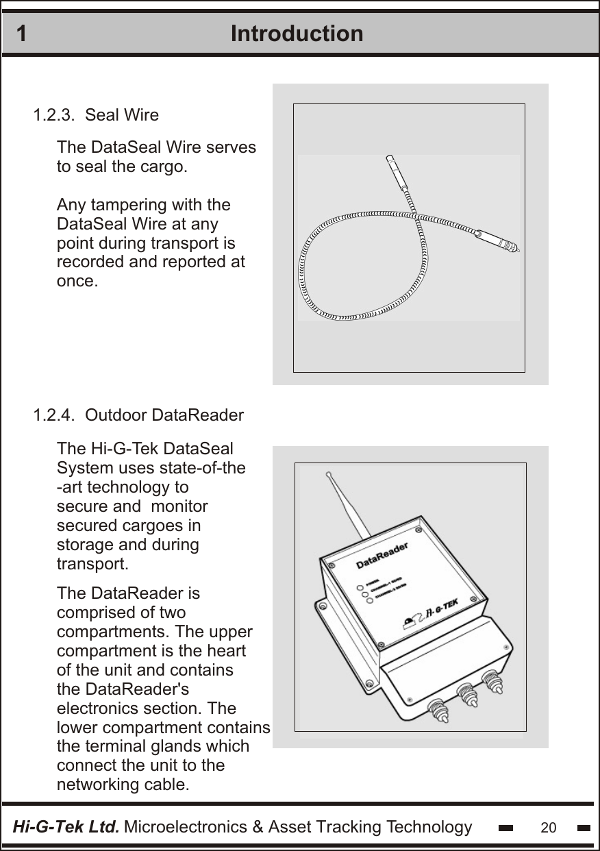 1IntroductionHi-G-Tek Ltd. Microelectronics &amp; Asset Tracking Technology 20 The DataReader is  comprised of two compartments. The uppercompartment is the heartof the unit and contains the DataReader&apos;s  electronics section. The lower compartment containsthe terminal glands which connect the unit to the networking cable.1.2.3.  Seal WireThe DataSeal Wire serves to seal the cargo. Any tampering with theDataSeal Wire at any point during transport is recorded and reported at once. 1.2.4.  Outdoor DataReader The Hi-G-Tek DataSeal System uses state-of-the -art technology to secure and  monitor secured cargoes in storage and duringtransport.