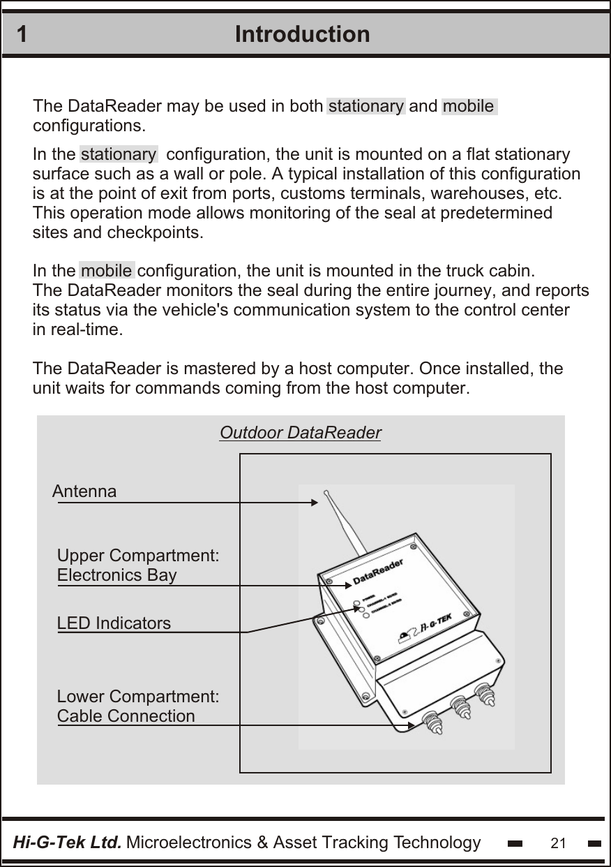 1IntroductionHi-G-Tek Ltd. Microelectronics &amp; Asset Tracking Technology 21In the stationary  configuration, the unit is mounted on a flat stationary surface such as a wall or pole. A typical installation of this configuration  is at the point of exit from ports, customs terminals, warehouses, etc.  This operation mode allows monitoring of the seal at predetermined sites and checkpoints.In the mobile configuration, the unit is mounted in the truck cabin.The DataReader monitors the seal during the entire journey, and reportsits status via the vehicle&apos;s communication system to the control centerin real-time.The DataReader is mastered by a host computer. Once installed, theunit waits for commands coming from the host computer.The DataReader may be used in both stationary and mobile configurations. Upper Compartment:Electronics BayLower Compartment:Cable ConnectionAntenna LED IndicatorsOutdoor DataReader