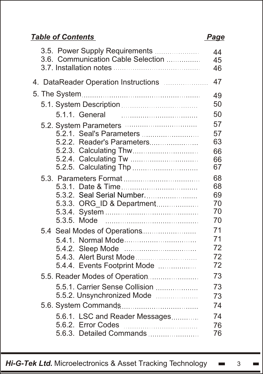 5.1. System DescriptionTable of Contents                                                      PageHi-G-Tek Ltd. Microelectronics &amp; Asset Tracking Technology 35. The System     494645505057576366666768686970707071717272727373735.3.  Parameters Format     5.2.1.  Seal&apos;s Parameters5.2.2.  Reader&apos;s Parameters5.2.3.  Calculating Thw5.2.4.  Calculating Tw5.2.5.  Calculating Thp5.4.1.  Normal Mode5.4.2.  Sleep Mode5.4.3.  Alert Burst Mode5.4.4.  Events Footprint Mode5.4  Seal Modes of Operations5.5. Reader Modes of Operation       5.5.1. Carrier Sense Collision5.5.2. Unsynchronized Mode               5.2. System Parameters5.1.1.  General5.3.1.  Date &amp; Time5.3.2.  5.3.3.  ORG_ID &amp; Department5.3.4.  System5.3.5.  ModeSeal Serial Number.747476765.6. System Commands       5.6.1.  LSC and Reader Messages5.6.2.  Error Codes5.6.3.  Detailed Commands               3.5.  Power Supply Requirements3.6.  Communication Cable Selection3.7. Installation notes474.  DataReader Operation Instructions44