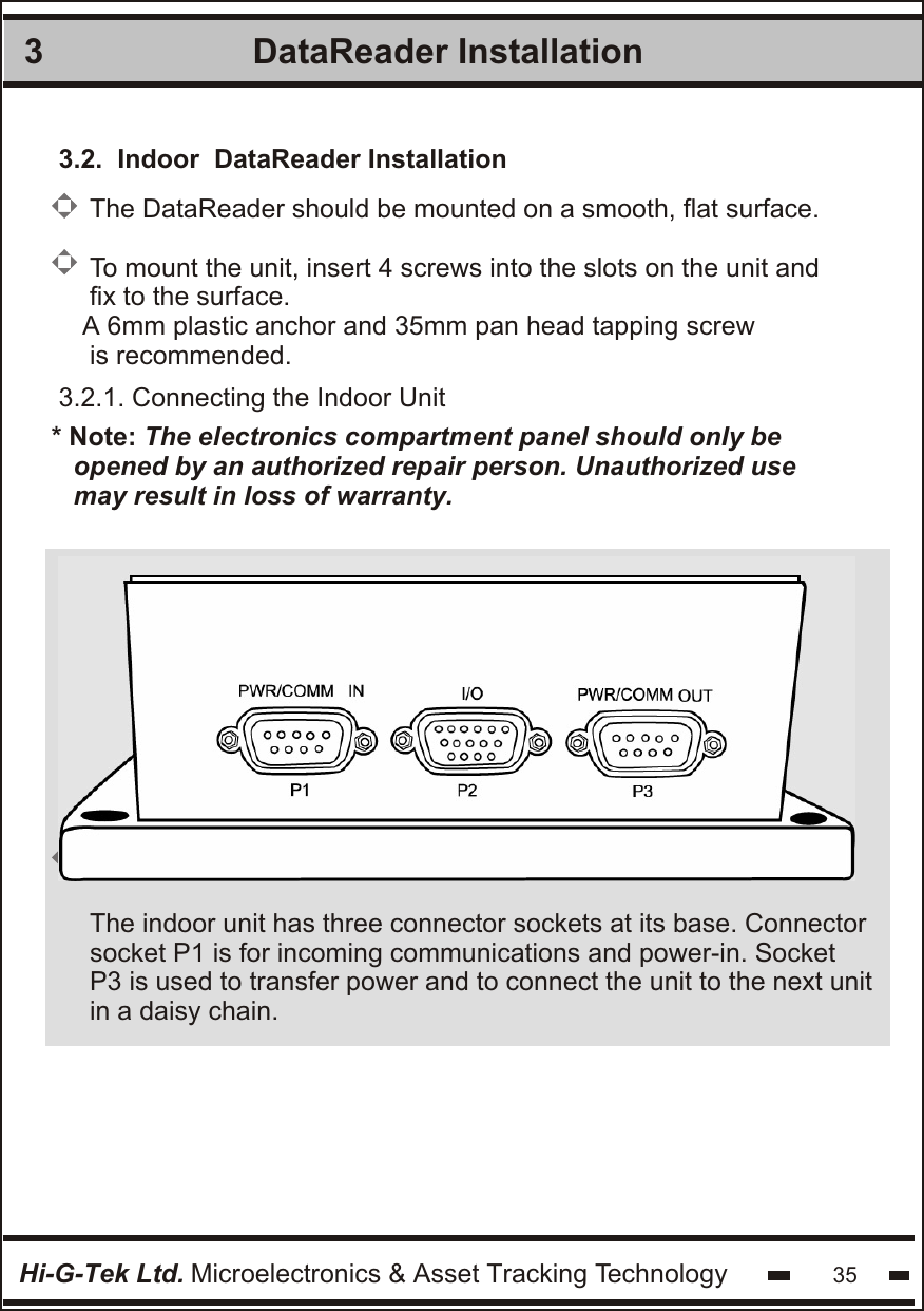 DataReader Installation 3Hi-G-Tek Ltd. Microelectronics &amp; Asset Tracking Technology 353.2.  Indoor  DataReader Installation3.2.1. Connecting the Indoor Unit* Note: The electronics compartment panel should only be   opened by an authorized repair person. Unauthorized use  may result in loss of warranty.             The indoor unit has three connector sockets at its base. Connectorsocket P1 is for incoming communications and power-in. SocketP3 is used to transfer power and to connect the unit to the next unit  in a daisy chain.  The DataReader should be mounted on a smooth, flat surface.To mount the unit, insert 4 screws into the slots on the unit andfix to the surface.A 6mm plastic anchor and 35mm pan head tapping screw is recommended.