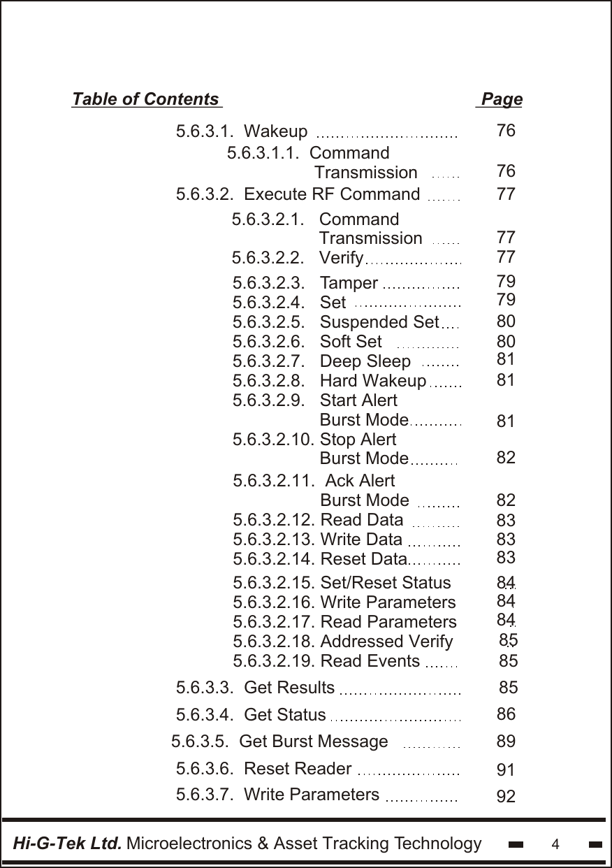 Hi-G-Tek Ltd. Microelectronics &amp; Asset Tracking Technology 4Table of Contents                                                      Page775.6.3.2.  Execute RF Command858689915.6.3.3.  Get Results5.6.3.4.  Get Status77777979808081818182838383848584858482 5.6.3.2.1.   Command                   Transmission5.6.3.2.2.   Verify5.6.3.2.3.   Tamper5.6.3.2.4.   Set5.6.3.2.5.   Suspended Set5.6.3.2.6.   Soft Set5.6.3.2.7.   Deep Sleep5.6.3.2.8.   Hard Wakeup 5.6.3.2.9.   Start Alert                   Burst Mode 5.6.3.2.10. Stop Alert                   Burst Mode5.6.3.2.11.  Ack Alert                  Burst Mode  5.6.3.2.12. Read Data  5.6.3.2.13. Write Data5.6.3.2.14. Reset Data5.6.3.2.15. Set/Reset Status5.6.3.2.16. Write Parameters5.6.3.2.17. Read Parameters5.6.3.2.18. Addressed Verify5.6.3.2.19. Read Events                  5.6.3.5.  Get Burst Message               5.6.3.6.  Reset Reader5.6.3.7.  Write Parameters 9276765.6.3.1.  Wakeup5.6.3.1.1.  Command                  Transmission