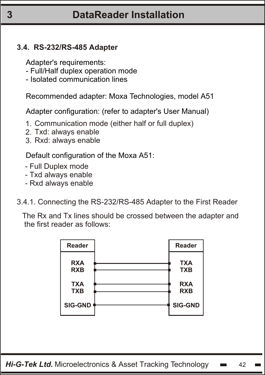 DataReader Installation 3Hi-G-Tek Ltd. Microelectronics &amp; Asset Tracking Technology 423.4.  RS-232/RS-485 AdapterAdapter&apos;s requirements:- Full/Half duplex operation mode- Isolated communication linesRecommended adapter: Moxa Technologies, model A51Adapter configuration: (refer to adapter&apos;s User Manual)Default configuration of the Moxa A51:1.2.3.Communication mode (either half or full duplex)Txd: always enableRxd: always enable- Full Duplex mode- Txd always enable- Rxd always enable3.4.1. Connecting the RS-232/RS-485 Adapter to the First ReaderThe Rx and Tx lines should be crossed between the adapter and the first reader as follows:ReaderRXARXBTXATXBSIG-GNDReaderTXATXBRXARXBSIG-GND